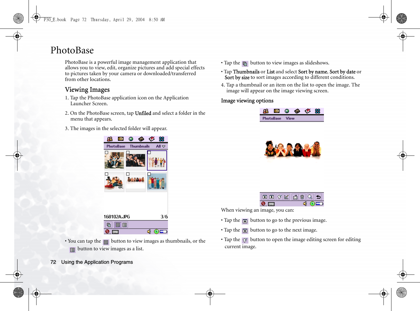 Using the Application Programs72PhotoBasePhotoBase is a powerful image management application that allows you to view, edit, organize pictures and add special effects to pictures taken by your camera or downloaded/transferred from other locations.Viewing Images1. Tap the PhotoBase application icon on the Application Launcher Screen.2. On the PhotoBase screen, tap Unfiled and select a folder in the menu that appears.3. The images in the selected folder will appear.• You can tap the   button to view images as thumbnails, or the  button to view images as a list.• Tap the   button to view images as slideshows.• Tap Thumbnails or List and select Sort by name, Sort by date or Sort by size to sort images according to different conditions. 4. Tap a thumbnail or an item on the list to open the image. The image will appear on the image viewing screen.Image viewing optionsWhen viewing an image, you can:• Tap the   button to go to the previous image.• Tap the   button to go to the next image.• Tap the   button to open the image editing screen for editing current image.P30_E.book  Page 72  Thursday, April 29, 2004  8:50 AM