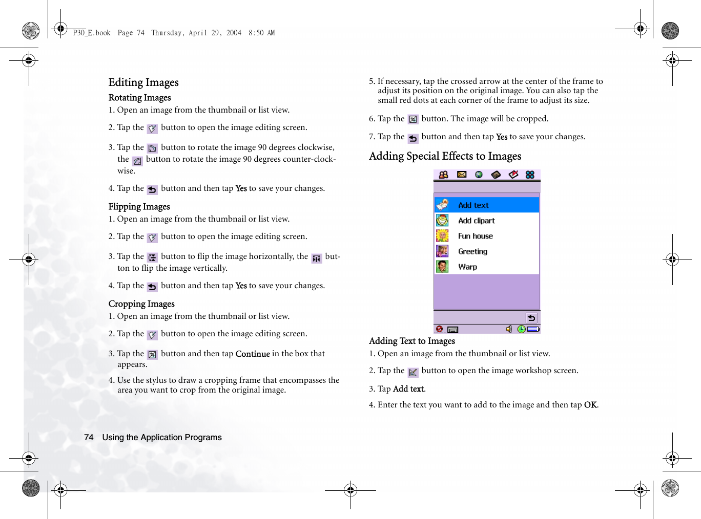 Using the Application Programs74Editing ImagesRotating Images1. Open an image from the thumbnail or list view.2. Tap the   button to open the image editing screen.3. Tap the   button to rotate the image 90 degrees clockwise, the   button to rotate the image 90 degrees counter-clock-wise.4. Tap the   button and then tap Yes  to save your changes.Flipping Images1. Open an image from the thumbnail or list view.2. Tap the   button to open the image editing screen.3. Tap the   button to flip the image horizontally, the   but-ton to flip the image vertically.4. Tap the   button and then tap Yes  to save your changes.Cropping Images1. Open an image from the thumbnail or list view.2. Tap the   button to open the image editing screen.3. Tap the   button and then tap Continue in the box that appears.4. Use the stylus to draw a cropping frame that encompasses the area you want to crop from the original image.5. If necessary, tap the crossed arrow at the center of the frame to adjust its position on the original image. You can also tap the small red dots at each corner of the frame to adjust its size.6. Tap the   button. The image will be cropped.7. Tap the   button and then tap Ye s  to save your changes.Adding Special Effects to ImagesAdding Text to Images1. Open an image from the thumbnail or list view.2. Tap the   button to open the image workshop screen.3. Tap Add text.4. Enter the text you want to add to the image and then tap OK. P30_E.book  Page 74  Thursday, April 29, 2004  8:50 AM