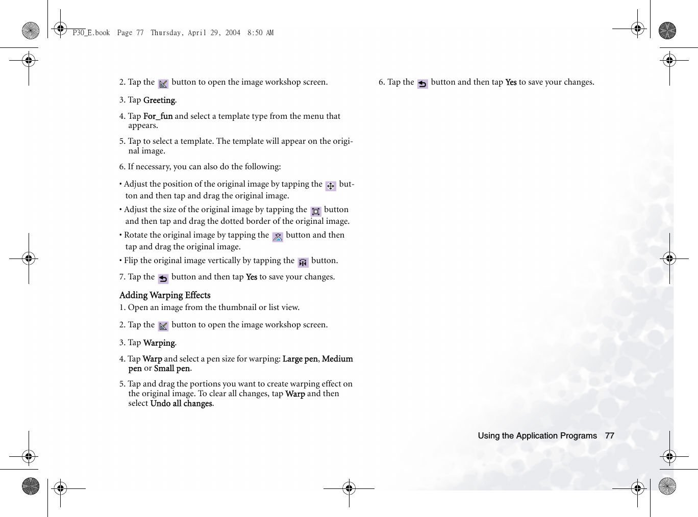 Using the Application Programs 772. Tap the   button to open the image workshop screen.3. Tap Greeting.4. Tap For_fun and select a template type from the menu that appears. 5. Tap to select a template. The template will appear on the origi-nal image.6. If necessary, you can also do the following:• Adjust the position of the original image by tapping the   but-ton and then tap and drag the original image.• Adjust the size of the original image by tapping the   button and then tap and drag the dotted border of the original image.• Rotate the original image by tapping the   button and then tap and drag the original image.• Flip the original image vertically by tapping the   button.7. Tap the   button and then tap Ye s  to save your changes.Adding Warping Effects1. Open an image from the thumbnail or list view.2. Tap the   button to open the image workshop screen.3. Tap Warping.4. Tap Warp  and select a pen size for warping: Large pen, Medium pen or Small pen.5. Tap and drag the portions you want to create warping effect on the original image. To clear all changes, tap Warp and then select Undo all changes.6. Tap the   button and then tap Ye s  to save your changes.P30_E.book  Page 77  Thursday, April 29, 2004  8:50 AM