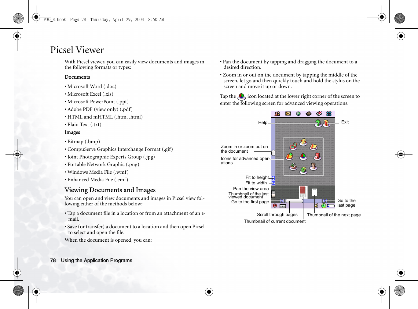 Using the Application Programs78Picsel ViewerWith Picsel viewer, you can easily view documents and images in the following formats or types:Documents• Microsoft Word (.doc)• Microsoft Excel (.xls)• Microsoft PowerPoint (.ppt)• Adobe PDF (view only) (.pdf)• HTML and mHTML (.htm, .html)• Plain Text (.txt)Images• Bitmap (.bmp)• CompuServe Graphics Interchange Format (.gif)• Joint Photographic Experts Group (.jpg)• Portable Network Graphic (.png)• Windows Media File (.wmf)• Enhanced Media File (.emf)Viewing Documents and ImagesYou can open and view documents and images in Picsel view fol-lowing either of the methods below:• Tap a document file in a location or from an attachment of an e-mail.• Save (or transfer) a document to a location and then open Picsel to select and open the file.When the document is opened, you can:• Pan the document by tapping and dragging the document to a desired direction.• Zoom in or out on the document by tapping the middle of the screen, let go and then quickly touch and hold the stylus on the screen and move it up or down.Tap the   icon located at the lower right corner of the screen to enter the following screen for advanced viewing operations. Zoom in or zoom out on the documentScroll through pagesPan the view areaHelp ExitIcons for advanced oper-ationsFit to heightFit to widthGo to the first page Go to the last pageThumbnail of current documentThumbnail of the next pageThumbnail of the last viewed documentP30_E.book  Page 78  Thursday, April 29, 2004  8:50 AM