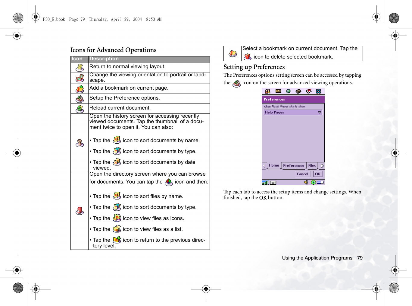 Using the Application Programs 79Icons for Advanced OperationsSetting up PreferencesThe Preferences options setting screen can be accessed by tapping the   icon on the screen for advanced viewing operations.Tap each tab to access the setup items and change settings. When finished, tap the OK button.Icon DescriptionReturn to normal viewing layout.Change the viewing orientation to portrait or land-scape.Add a bookmark on current page.Setup the Preference options. Reload current document.Open the history screen for accessing recently viewed documents. Tap the thumbnail of a docu-ment twice to open it. You can also:• Tap the   icon to sort documents by name.• Tap the   icon to sort documents by type.• Tap the   icon to sort documents by date viewed.Open the directory screen where you can browse for documents. You can tap the   icon and then:• Tap the   icon to sort files by name.• Tap the   icon to sort documents by type.• Tap the   icon to view files as icons.• Tap the   icon to view files as a list.• Tap the   icon to return to the previous direc-tory level.Select a bookmark on current document. Tap the  icon to delete selected bookmark.P30_E.book  Page 79  Thursday, April 29, 2004  8:50 AM