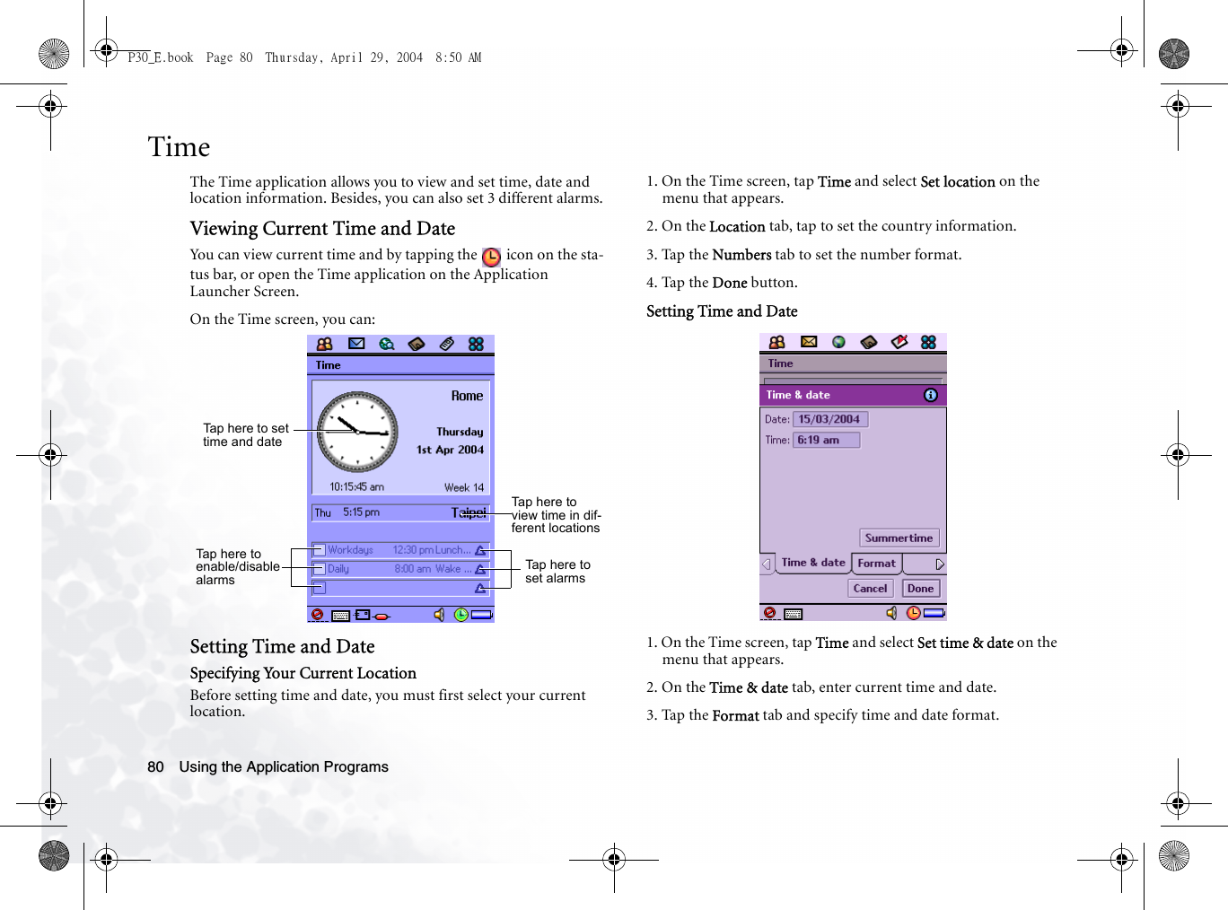Using the Application Programs80TimeThe Time application allows you to view and set time, date and location information. Besides, you can also set 3 different alarms.Viewing Current Time and DateYou can view current time and by tapping the   icon on the sta-tus bar, or open the Time application on the Application Launcher Screen.On the Time screen, you can:Setting Time and DateSpecifying Your Current LocationBefore setting time and date, you must first select your current location.1. On the Time screen, tap Time and select Set location on the menu that appears.2. On the Location tab, tap to set the country information.3. Tap the Numbers tab to set the number format.4. Tap the Done button.Setting Time and Date1. On the Time screen, tap Time and select Set time &amp; date on the menu that appears.2. On the Time &amp; date tab, enter current time and date.3. Tap the Format tab and specify time and date format.Tap here t o s et time and dateTap here to view time in dif-ferent locationsTap here to enable/disable alarmsTap here to set alarmsP30_E.book  Page 80  Thursday, April 29, 2004  8:50 AM