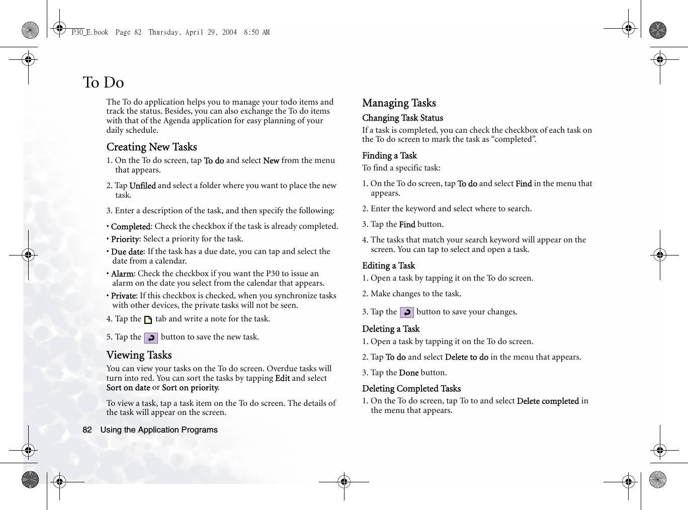 Using the Application Programs82To DoThe To do application helps you to manage your todo items and track the status. Besides, you can also exchange the To do items with that of the Agenda application for easy planning of your daily schedule.Creating New Tasks1. On the To do screen, tap To d o  and select New from the menu that appears.2. Tap Unfiled and select a folder where you want to place the new task.3. Enter a description of the task, and then specify the following:• Completed: Check the checkbox if the task is already completed.• Priority: Select a priority for the task.• Due date: If the task has a due date, you can tap and select the date from a calendar.• Alarm: Check the checkbox if you want the P30 to issue an alarm on the date you select from the calendar that appears.• Private: If this checkbox is checked, when you synchronize tasks with other devices, the private tasks will not be seen.4. Tap the   tab and write a note for the task. 5. Tap the   button to save the new task.Viewing TasksYou can view your tasks on the To do screen. Overdue tasks will turn into red. You can sort the tasks by tapping Edit and select Sort on date or Sort on priority.To view a task, tap a task item on the To do screen. The details of the task will appear on the screen.Managing TasksChanging Task StatusIf a task is completed, you can check the checkbox of each task on the To do screen to mark the task as “completed”.Finding a TaskTo find a specific task:1. On the To do screen, tap To d o  and select Find in the menu that appears.2. Enter the keyword and select where to search.3. Tap the Find button.4. The tasks that match your search keyword will appear on the screen. You can tap to select and open a task.Editing a Task1. Open a task by tapping it on the To do screen.2. Make changes to the task.3. Tap the   button to save your changes.Deleting a Task1. Open a task by tapping it on the To do screen.2. Tap To  d o  and select Delete to do in the menu that appears.3. Tap the Done button. Deleting Completed Tasks1. On the To do screen, tap To to and select Delete completed in the menu that appears. P30_E.book  Page 82  Thursday, April 29, 2004  8:50 AM