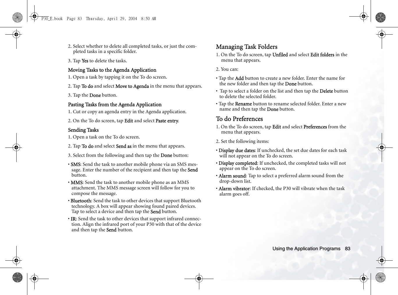 Using the Application Programs 832. Select whether to delete all completed tasks, or just the com-pleted tasks in a specific folder. 3. Tap Ye s  to delete the tasks.Moving Tasks to the Agenda Application1. Open a task by tapping it on the To do screen.2. Tap To  d o  and select Move to Agenda in the menu that appears.3. Tap the Done button.Pasting Tasks from the Agenda Application1. Cut or copy an agenda entry in the Agenda application.2. On the To do screen, tap Edit and select Paste entry.Sending Tasks1. Open a task on the To do screen.2. Tap To  d o  and select Send as in the menu that appears.3. Select from the following and then tap the Done button:• SMS: Send the task to another mobile phone via an SMS mes-sage. Enter the number of the recipient and then tap the Send button.• MMS: Send the task to another mobile phone as an MMS attachment. The MMS message screen will follow for you to compose the message.• Bluetooth: Send the task to other devices that support Bluetooth technology. A box will appear showing found paired devices. Tap to select a device and then tap the Send button.• IR: Send the task to other devices that support infrared connec-tion. Align the infrared port of your P30 with that of the device and then tap the Send button.Managing Task Folders1. On the To do screen, tap Unfiled and select Edit folders in the menu that appears.2. You can:• Tap the Add button to create a new folder. Enter the name for the new folder and then tap the Done button.•  Tap to select a folder on the list and then tap the Delete button to delete the selected folder.• Tap the Rename button to rename selected folder. Enter a new name and then tap the Done button.To do Preferences1. On the To do screen, tap Edit and select Preferences from the menu that appears.2. Set the following items:• Display due dates: If unchecked, the set due dates for each task will not appear on the To do screen.• Display completed: If unchecked, the completed tasks will not appear on the To do screen.• Alarm sound: Tap to select a preferred alarm sound from the drop-down list.• Alarm vibrator: If checked, the P30 will vibrate when the task alarm goes off.P30_E.book  Page 83  Thursday, April 29, 2004  8:50 AM