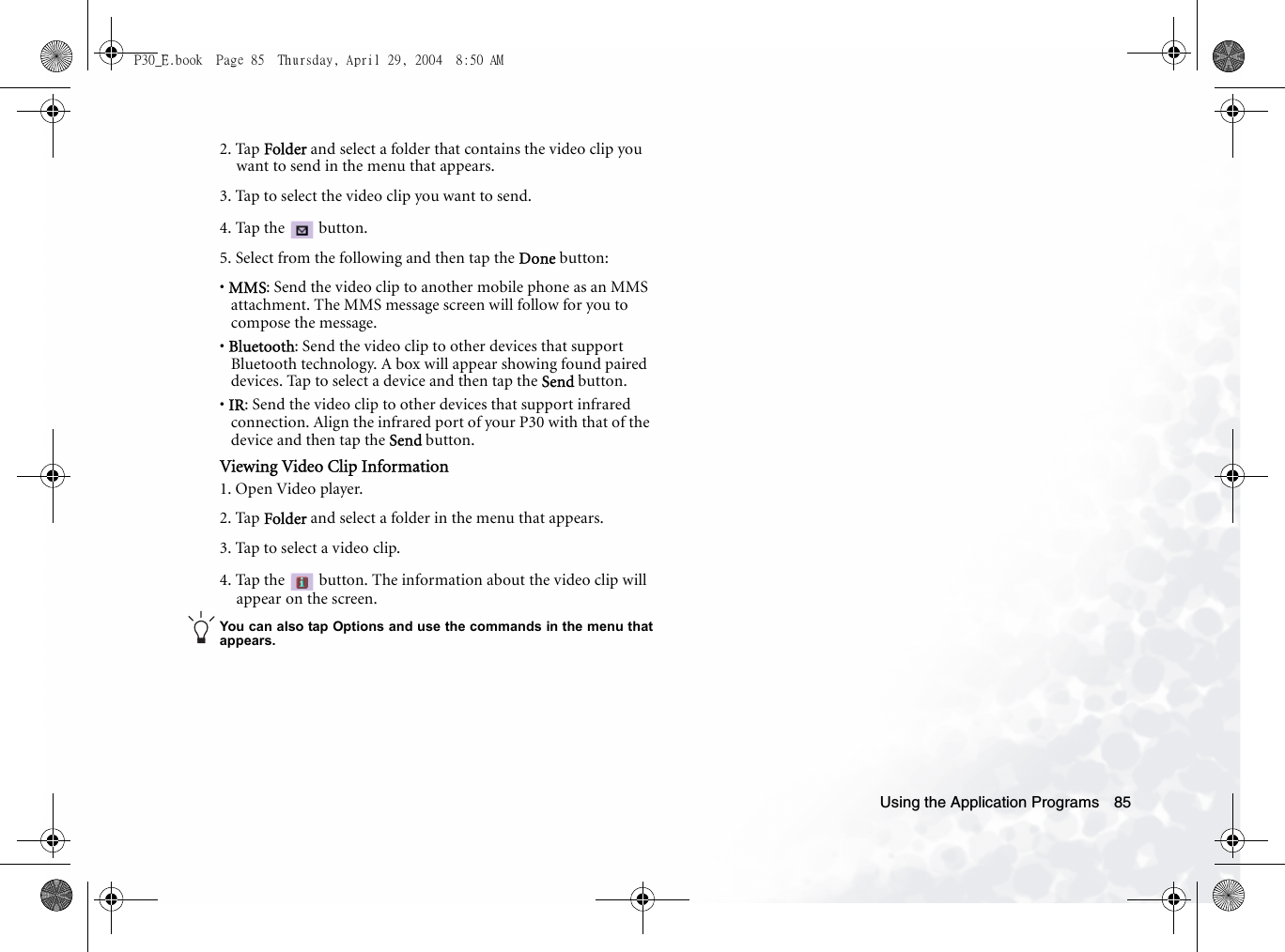 Using the Application Programs 852. Tap Folder and select a folder that contains the video clip you want to send in the menu that appears.3. Tap to select the video clip you want to send.4. Tap the   button.5. Select from the following and then tap the Done button:• MMS: Send the video clip to another mobile phone as an MMS attachment. The MMS message screen will follow for you to compose the message.• Bluetooth: Send the video clip to other devices that support Bluetooth technology. A box will appear showing found paired devices. Tap to select a device and then tap the Send button.• IR: Send the video clip to other devices that support infrared connection. Align the infrared port of your P30 with that of the device and then tap the Send button.Viewing Video Clip Information1. Open Video player.2. Tap Folder and select a folder in the menu that appears.3. Tap to select a video clip.4. Tap the   button. The information about the video clip will appear on the screen.You can also tap Options and use the commands in the menu thatappears.P30_E.book  Page 85  Thursday, April 29, 2004  8:50 AM