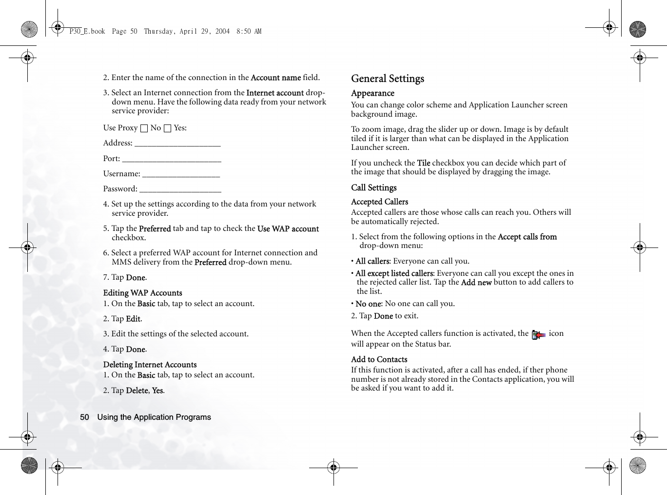 Using the Application Programs502. Enter the name of the connection in the Account name field.3. Select an Internet connection from the Internet account drop-down menu. Have the following data ready from your network service provider:Use Proxy No Yes:Address: ____________________Port: _______________________Username: __________________Password: ___________________4. Set up the settings according to the data from your network service provider.5. Tap the Preferred tab and tap to check the Use WAP account checkbox.6. Select a preferred WAP account for Internet connection and MMS delivery from the Preferred drop-down menu.7. Tap Done.Editing WAP Accounts1. On the Basic tab, tap to select an account.2. Tap Edit.3. Edit the settings of the selected account.4. Tap Done.Deleting Internet Accounts1. On the Basic tab, tap to select an account.2. Tap Delete, Yes .General SettingsAppearanceYou can change color scheme and Application Launcher screen background image.To zoom image, drag the slider up or down. Image is by default tiled if it is larger than what can be displayed in the Application Launcher screen.If you uncheck the Tile checkbox you can decide which part of the image that should be displayed by dragging the image.Call SettingsAccepted CallersAccepted callers are those whose calls can reach you. Others will be automatically rejected.1. Select from the following options in the Accept calls from drop-down menu:• All callers: Everyone can call you.• All except listed callers: Everyone can call you except the ones in the rejected caller list. Tap the Add new button to add callers to the list.• No one: No one can call you.2. Tap Done to exit.When the Accepted callers function is activated, the   icon will appear on the Status bar.Add to ContactsIf this function is activated, after a call has ended, if ther phone number is not already stored in the Contacts application, you will be asked if you want to add it.P30_E.book  Page 50  Thursday, April 29, 2004  8:50 AM