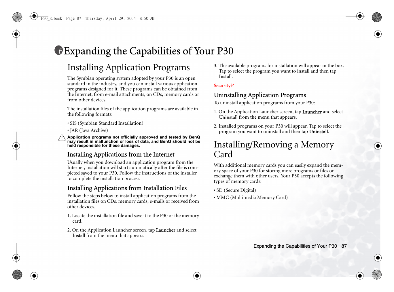 Expanding the Capabilities of Your P30 87Expanding the Capabilities of Your P30Installing Application ProgramsThe Symbian operating system adopted by your P30 is an open standard in the industry, and you can install various application programs designed for it. These programs can be obtained from the Internet, from e-mail attachments, on CDs, memory cards or from other devices.The installation files of the application programs are available in the following formats:• SIS (Symbian Standard Installation)• JAR (Java Archive)Application programs not officially approved and tested by BenQmay result in malfunction or loss of data, and BenQ should not beheld responsible for these damages.Installing Applications from the InternetUsually when you download an application program from the Internet, installation will start automatically after the file is com-pleted saved to your P30. Follow the instructions of the installer to complete the installation process.Installing Applications from Installation FilesFollow the steps below to install application programs from the installation files on CDs, memory cards, e-mails or received from other devices.1. Locate the installation file and save it to the P30 or the memory card.2. On the Application Launcher screen, tap Launcher and select Install from the menu that appears.3. The available programs for installation will appear in the box. Tap to select the program you want to install and then tap Install.Security??Uninstalling Application ProgramsTo uninstall application programs from your P30:1. On the Application Launcher screen, tap Launcher and select Uninstall from the menu that appears.2. Installed programs on your P30 will appear. Tap to select the program you want to uninstall and then tap Uninstall.Installing/Removing a Memory CardWith additional memory cards you can easily expand the mem-ory space of your P30 for storing more programs or files or exchange them with other users. Your P30 accepts the following types of memory cards:• SD (Secure Digital)• MMC (Multimedia Memory Card)P30_E.book  Page 87  Thursday, April 29, 2004  8:50 AM