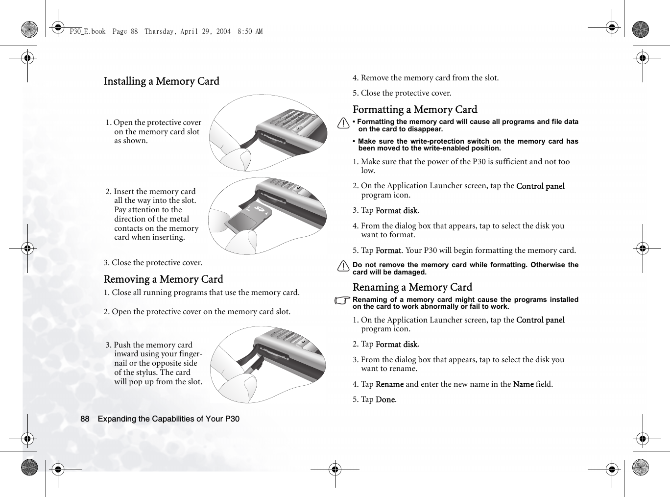 Expanding the Capabilities of Your P3088Installing a Memory Card3. Close the protective cover.Removing a Memory Card1. Close all running programs that use the memory card.2. Open the protective cover on the memory card slot.4. Remove the memory card from the slot.5. Close the protective cover.Formatting a Memory Card• Formatting the memory card will cause all programs and file dataon the card to disappear.• Make sure the write-protection switch on the memory card hasbeen moved to the write-enabled position.1. Make sure that the power of the P30 is sufficient and not too low. 2. On the Application Launcher screen, tap the Control panel program icon.3. Tap Format disk.4. From the dialog box that appears, tap to select the disk you want to format.5. Tap Format. Your P30 will begin formatting the memory card.Do not remove the memory card while formatting. Otherwise thecard will be damaged.Renaming a Memory CardRenaming of a memory card might cause the programs installedon the card to work abnormally or fail to work.1. On the Application Launcher screen, tap the Control panel program icon.2. Tap Format disk.3. From the dialog box that appears, tap to select the disk you want to rename.4. Tap Rename and enter the new name in the Name field.5. Tap Done.1. Open the protective cover on the memory card slot as shown.2. Insert the memory card all the way into the slot. Pay attention to the direction of the metal contacts on the memory card when inserting.3. Push the memory card inward using your finger-nail or the opposite side of the stylus. The card will pop up from the slot.P30_E.book  Page 88  Thursday, April 29, 2004  8:50 AM