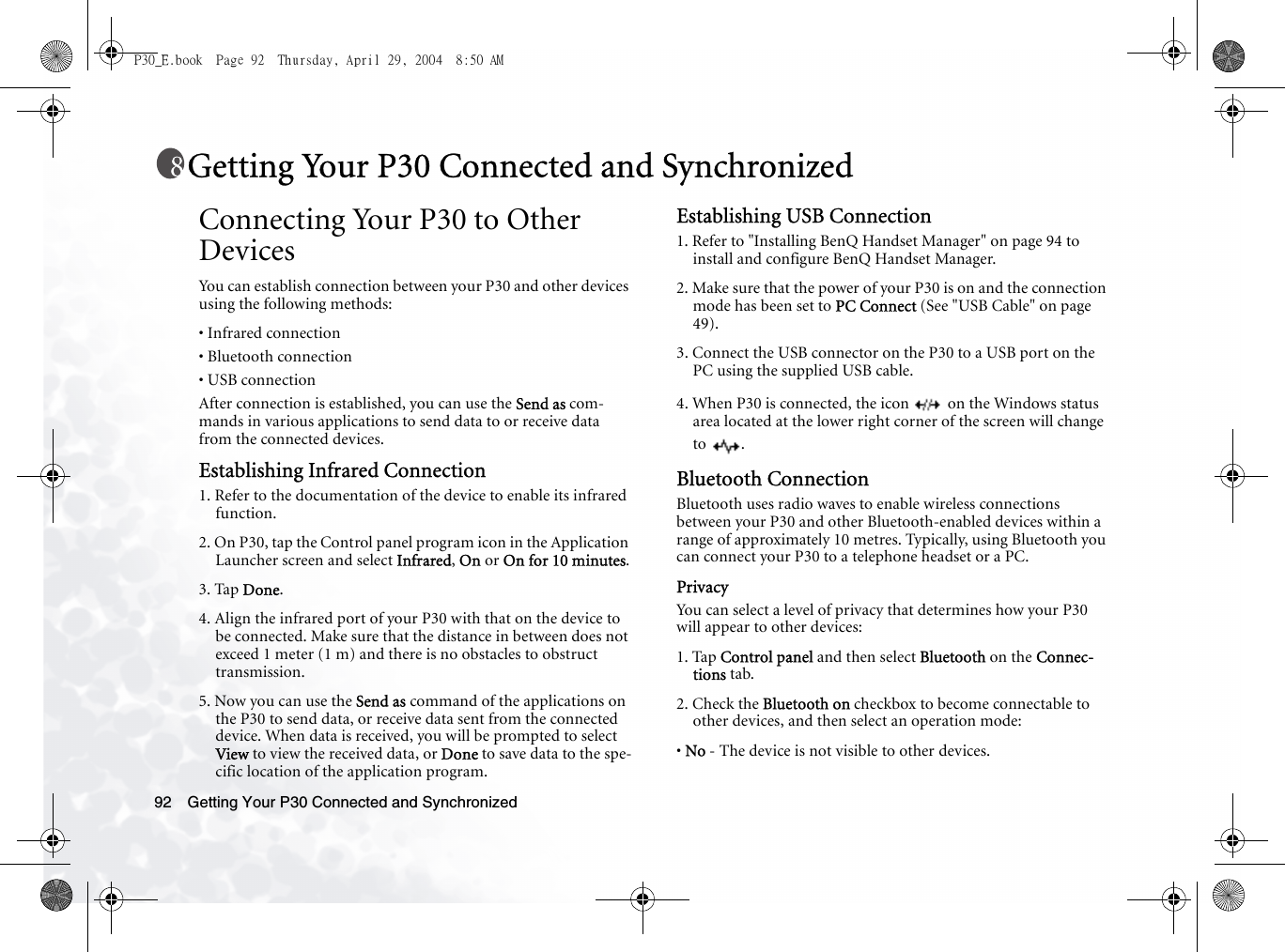 Getting Your P30 Connected and Synchronized92Getting Your P30 Connected and SynchronizedConnecting Your P30 to Other DevicesYou can establish connection between your P30 and other devices using the following methods:• Infrared connection• Bluetooth connection• USB connectionAfter connection is established, you can use the Send as com-mands in various applications to send data to or receive data from the connected devices.Establishing Infrared Connection1. Refer to the documentation of the device to enable its infrared function.2. On P30, tap the Control panel program icon in the Application Launcher screen and select Infrared, On or On for 10 minutes.3. Tap Done.4. Align the infrared port of your P30 with that on the device to be connected. Make sure that the distance in between does not exceed 1 meter (1 m) and there is no obstacles to obstruct transmission.5. Now you can use the Send as command of the applications on the P30 to send data, or receive data sent from the connected device. When data is received, you will be prompted to select View to view the received data, or Done to save data to the spe-cific location of the application program.Establishing USB Connection1. Refer to &quot;Installing BenQ Handset Manager&quot; on page 94 to install and configure BenQ Handset Manager.2. Make sure that the power of your P30 is on and the connection mode has been set to PC Connect (See &quot;USB Cable&quot; on page 49). 3. Connect the USB connector on the P30 to a USB port on the PC using the supplied USB cable.4. When P30 is connected, the icon   on the Windows status area located at the lower right corner of the screen will change to .Bluetooth ConnectionBluetooth uses radio waves to enable wireless connections between your P30 and other Bluetooth-enabled devices within a range of approximately 10 metres. Typically, using Bluetooth you can connect your P30 to a telephone headset or a PC.PrivacyYou can select a level of privacy that determines how your P30 will appear to other devices:1. Tap Control panel and then select Bluetooth on the Connec-tions tab.2. Check the Bluetooth on checkbox to become connectable to other devices, and then select an operation mode:• No - The device is not visible to other devices.P30_E.book  Page 92  Thursday, April 29, 2004  8:50 AM