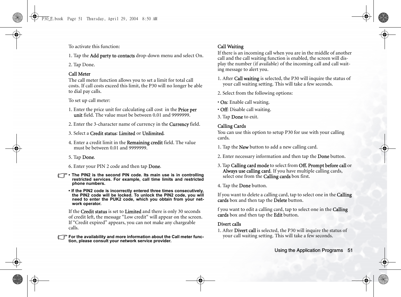 Using the Application Programs 51To activate this function:1. Tap the Add party to contacts drop-down menu and select On.2. Tap Done.Call MeterThe call meter function allows you to set a limit for total call costs. If call costs exceed this limit, the P30 will no longer be able to dial pay calls.To set up call meter:1. Enter the price unit for calculating call cost  in the Price per unit field. The value must be between 0.01 and 9999999.2. Enter the 3-character name of currency in the Currency field.3. Select a Credit status: Limited or Unlimited.4. Enter a credit limit in the Remaining credit field. The value must be between 0.01 and 9999999.5. Tap Done.6. Enter your PIN 2 code and then tap Done.• The PIN2 is the second PIN code. Its main use is in controllingrestricted services. For example, call time limits and restrictedphone numbers. • If the PIN2 code is incorrectly entered three times consecutively,the PIN2 code will be locked. To unlock the PIN2 code, you willneed to enter the PUK2 code, which you obtain from your net-work operator.If the Credit status is set to Limited and there is only 30 seconds of credit left, the message “Low credit“ will appear on the screen. If “Credit expired” appears, you can not make any chargeable calls.For the availability and more information about the Call meter func-tion, please consult your network service provider.Call WaitingIf there is an incoming call when you are in the middle of another call and the call waiting function is enabled, the screen will dis-play the number (if available) of the incoming call and call wait-ing message to alert you.1. After Call waiting is selected, the P30 will inquire the status of your call waiting setting. This will take a few seconds.2. Select from the following options:• On: Enable call waiting.• Off: Disable call waiting.3. Tap Done to exit.Calling CardsYou can use this option to setup P30 for use with your calling cards.1. Tap the New button to add a new calling card.2. Enter necessary information and then tap the Done button.3. Tap Calling card mode to select from Off, Prompt before call or Always use calling card. If you have multiple calling cards, select one from the Calling cards box first.4. Tap the Done button.If you want to delete a calling card, tap to select one in the Calling cards box and then tap the Delete button.f you want to edit a calling card, tap to select one in the Calling cards box and then tap the Edit button.Divert calls1. After Divert call is selected, the P30 will inquire the status of your call waiting setting. This will take a few seconds.P30_E.book  Page 51  Thursday, April 29, 2004  8:50 AM