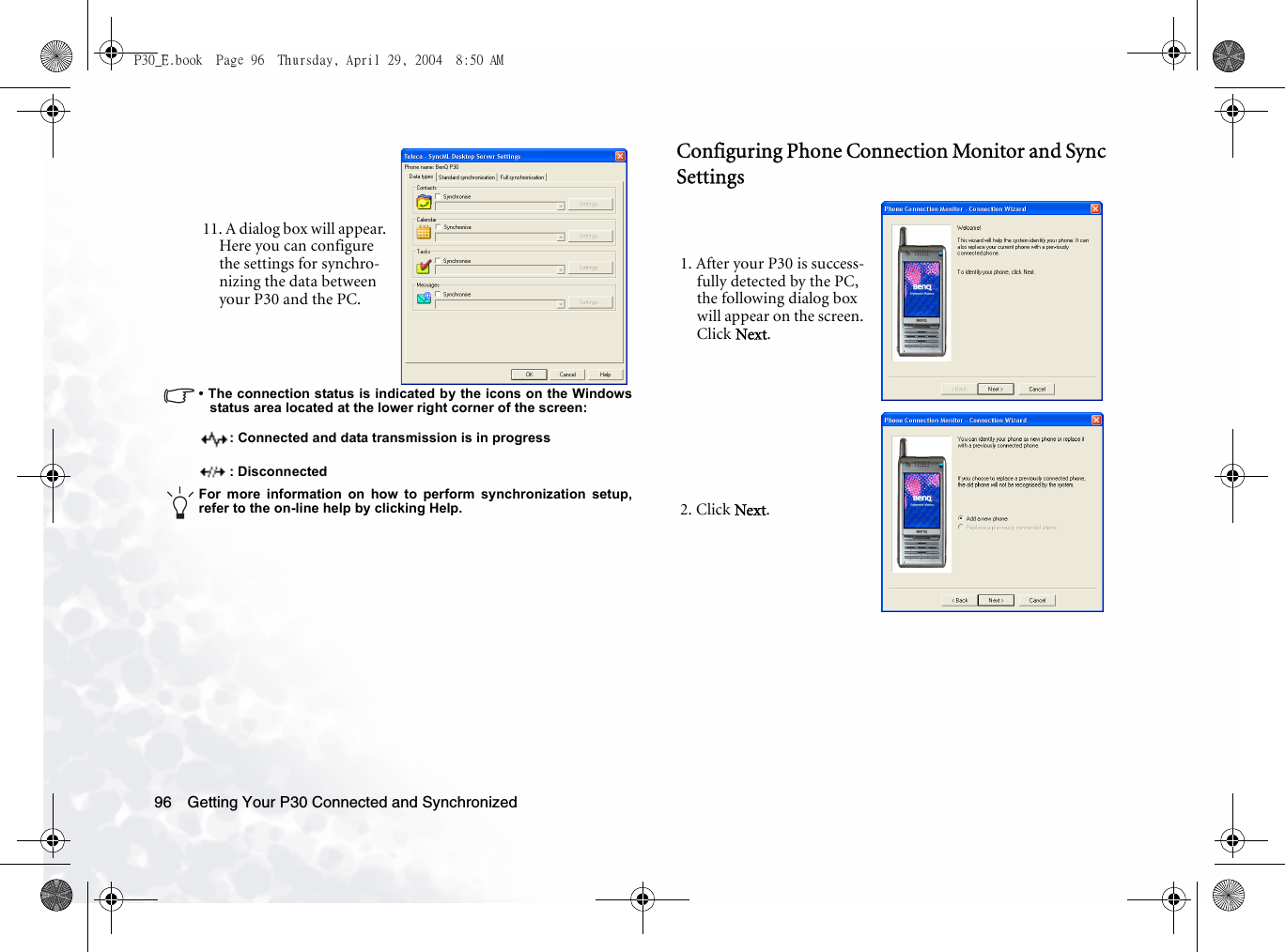 Getting Your P30 Connected and Synchronized96• The connection status is indicated by the icons on the Windowsstatus area located at the lower right corner of the screen:: Connected and data transmission is in progress: DisconnectedFor more information on how to perform synchronization setup,refer to the on-line help by clicking Help.Configuring Phone Connection Monitor and Sync Settings11. A dialog box will appear. Here you can configure the settings for synchro-nizing the data between your P30 and the PC.1. After your P30 is success-fully detected by the PC, the following dialog box will appear on the screen. Click Next.2. Click Next.P30_E.book  Page 96  Thursday, April 29, 2004  8:50 AM