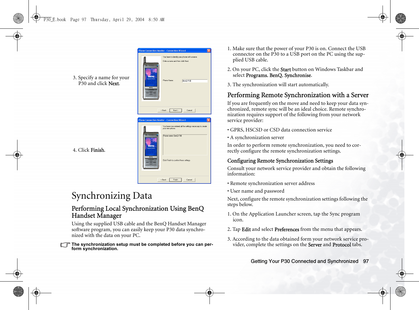 Getting Your P30 Connected and Synchronized 97Synchronizing DataPerforming Local Synchronization Using BenQ Handset ManagerUsing the supplied USB cable and the BenQ Handset Manager software program, you can easily keep your P30 data synchro-nized with the data on your PC.The synchronization setup must be completed before you can per-form synchronization.1. Make sure that the power of your P30 is on. Connect the USB connector on the P30 to a USB port on the PC using the sup-plied USB cable.2. On your PC, click the Start button on Windows Taskbar and select Programs, BenQ, Synchronise.3. The synchronization will start automatically.Performing Remote Synchronization with a ServerIf you are frequently on the move and need to keep your data syn-chronized, remote sync will be an ideal choice. Remote synchro-nization requires support of the following from your network service provider:• GPRS, HSCSD or CSD data connection service• A synchronization serverIn order to perform remote synchronization, you need to cor-rectly configure the remote synchronization settings.Configuring Remote Synchronization SettingsConsult your network service provider and obtain the following information:• Remote synchronization server address• User name and passwordNext, configure the remote synchronization settings following the steps below.1. On the Application Launcher screen, tap the Sync program icon.2. Tap Edit and select Preferences from the menu that appears.3. According to the data obtained form your network service pro-vider, complete the settings on the Server and Protocol tabs.3. Specify a name for your P30 and click Next.4. Click Finish.P30_E.book  Page 97  Thursday, April 29, 2004  8:50 AM