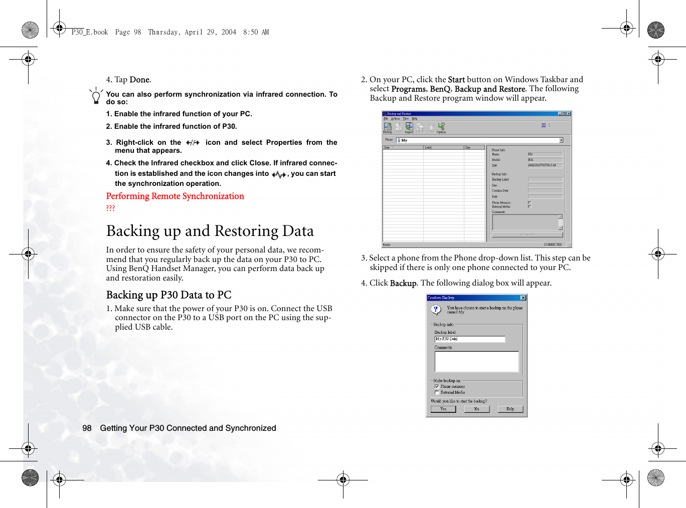 Getting Your P30 Connected and Synchronized984. Tap Done.You can also perform synchronization via infrared connection. Todo so:1. Enable the infrared function of your PC.2. Enable the infrared function of P30.3. Right-click on the   icon and select Properties from themenu that appears.4. Check the Infrared checkbox and click Close. If infrared connec-tion is established and the icon changes into  , you can start the synchronization operation.Performing Remote Synchronization???Backing up and Restoring DataIn order to ensure the safety of your personal data, we recom-mend that you regularly back up the data on your P30 to PC. Using BenQ Handset Manager, you can perform data back up and restoration easily.Backing up P30 Data to PC1. Make sure that the power of your P30 is on. Connect the USB connector on the P30 to a USB port on the PC using the sup-plied USB cable.2. On your PC, click the Start button on Windows Taskbar and select Programs, BenQ, Backup and Restore. The following Backup and Restore program window will appear.3. Select a phone from the Phone drop-down list. This step can be skipped if there is only one phone connected to your PC.4. Click Backup. The following dialog box will appear.P30_E.book  Page 98  Thursday, April 29, 2004  8:50 AM