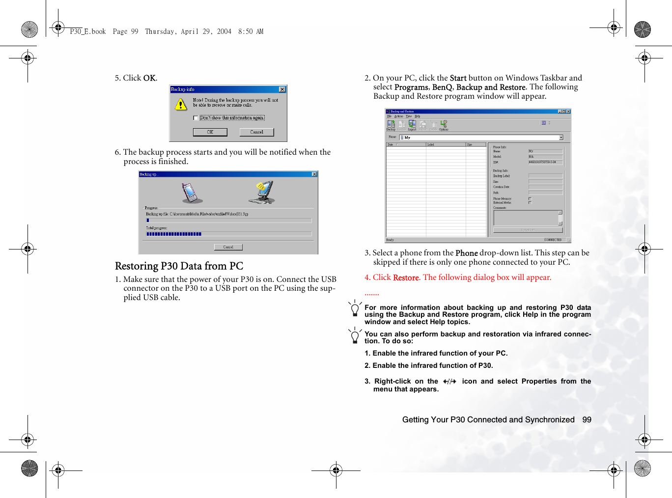 Getting Your P30 Connected and Synchronized 995. Click OK.6. The backup process starts and you will be notified when the process is finished. Restoring P30 Data from PC1. Make sure that the power of your P30 is on. Connect the USB connector on the P30 to a USB port on the PC using the sup-plied USB cable.2. On your PC, click the Start button on Windows Taskbar and select Programs, BenQ, Backup and Restore. The following Backup and Restore program window will appear.3. Select a phone from the Phone drop-down list. This step can be skipped if there is only one phone connected to your PC.4. Click Restore. The following dialog box will appear........For more information about backing up and restoring P30 datausing the Backup and Restore program, click Help in the programwindow and select Help topics.You can also perform backup and restoration via infrared connec-tion. To do so:1. Enable the infrared function of your PC.2. Enable the infrared function of P30.3. Right-click on the   icon and select Properties from themenu that appears.P30_E.book  Page 99  Thursday, April 29, 2004  8:50 AM