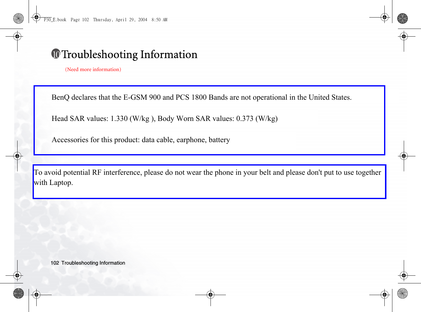 Troubleshooting Information102Troubleshooting Information(Need more information)P30_E.book  Page 102  Thursday, April 29, 2004  8:50 AMBenQ declares that the E-GSM 900 and PCS 1800 Bands are not operational in the United States. Head SAR values: 1.330 (W/kg ), Body Worn SAR values: 0.373 (W/kg) Accessories for this product: data cable, earphone, batteryTo avoid potential RF interference, please do not wear the phone in your belt and please don&apos;t put to use together with Laptop.   