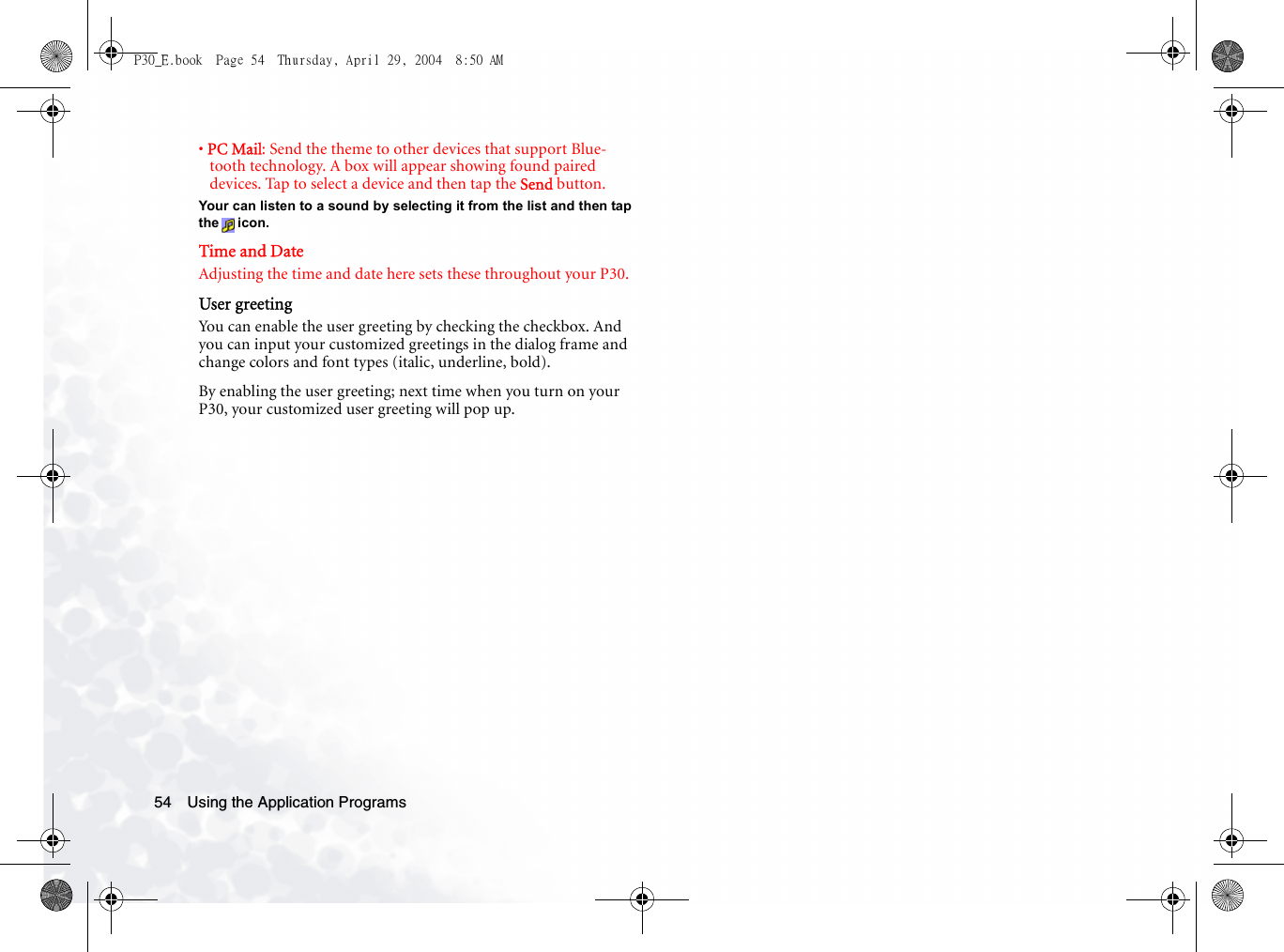 Using the Application Programs54• PC Mail: Send the theme to other devices that support Blue-tooth technology. A box will appear showing found paired devices. Tap to select a device and then tap the Send button.Your can listen to a sound by selecting it from the list and then tapthe icon.Time and DateAdjusting the time and date here sets these throughout your P30.User greetingYou can enable the user greeting by checking the checkbox. And you can input your customized greetings in the dialog frame and change colors and font types (italic, underline, bold).By enabling the user greeting; next time when you turn on your P30, your customized user greeting will pop up.P30_E.book  Page 54  Thursday, April 29, 2004  8:50 AM