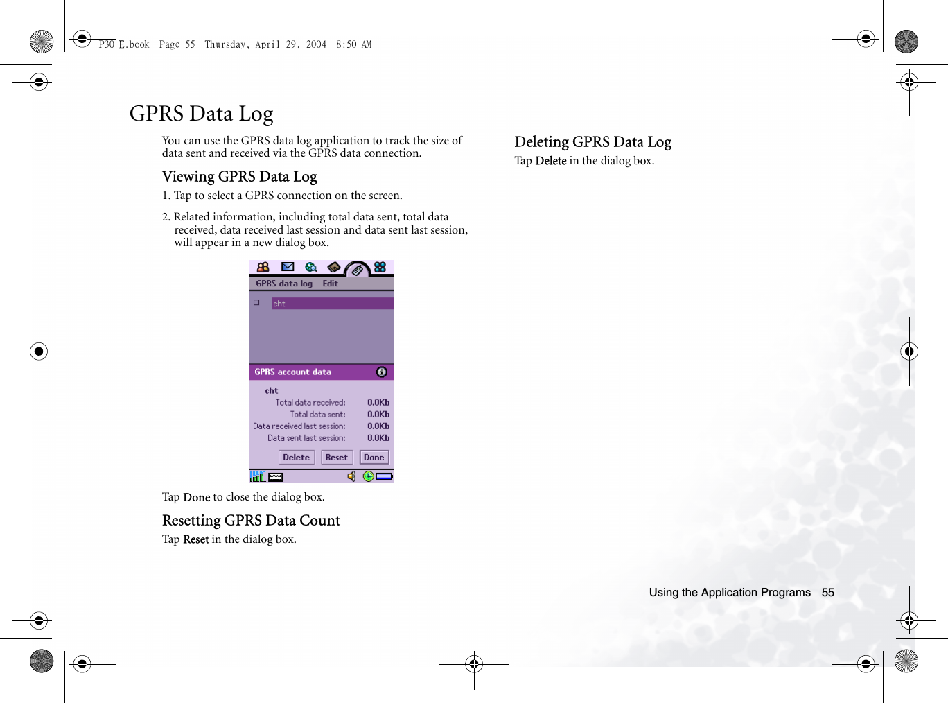 Using the Application Programs 55GPRS Data LogYou can use the GPRS data log application to track the size of data sent and received via the GPRS data connection.Viewing GPRS Data Log1. Tap to select a GPRS connection on the screen.2. Related information, including total data sent, total data received, data received last session and data sent last session, will appear in a new dialog box.Tap  Done to close the dialog box.Resetting GPRS Data CountTap  Reset in the dialog box.Deleting GPRS Data LogTa p  Delete in the dialog box.P30_E.book  Page 55  Thursday, April 29, 2004  8:50 AM