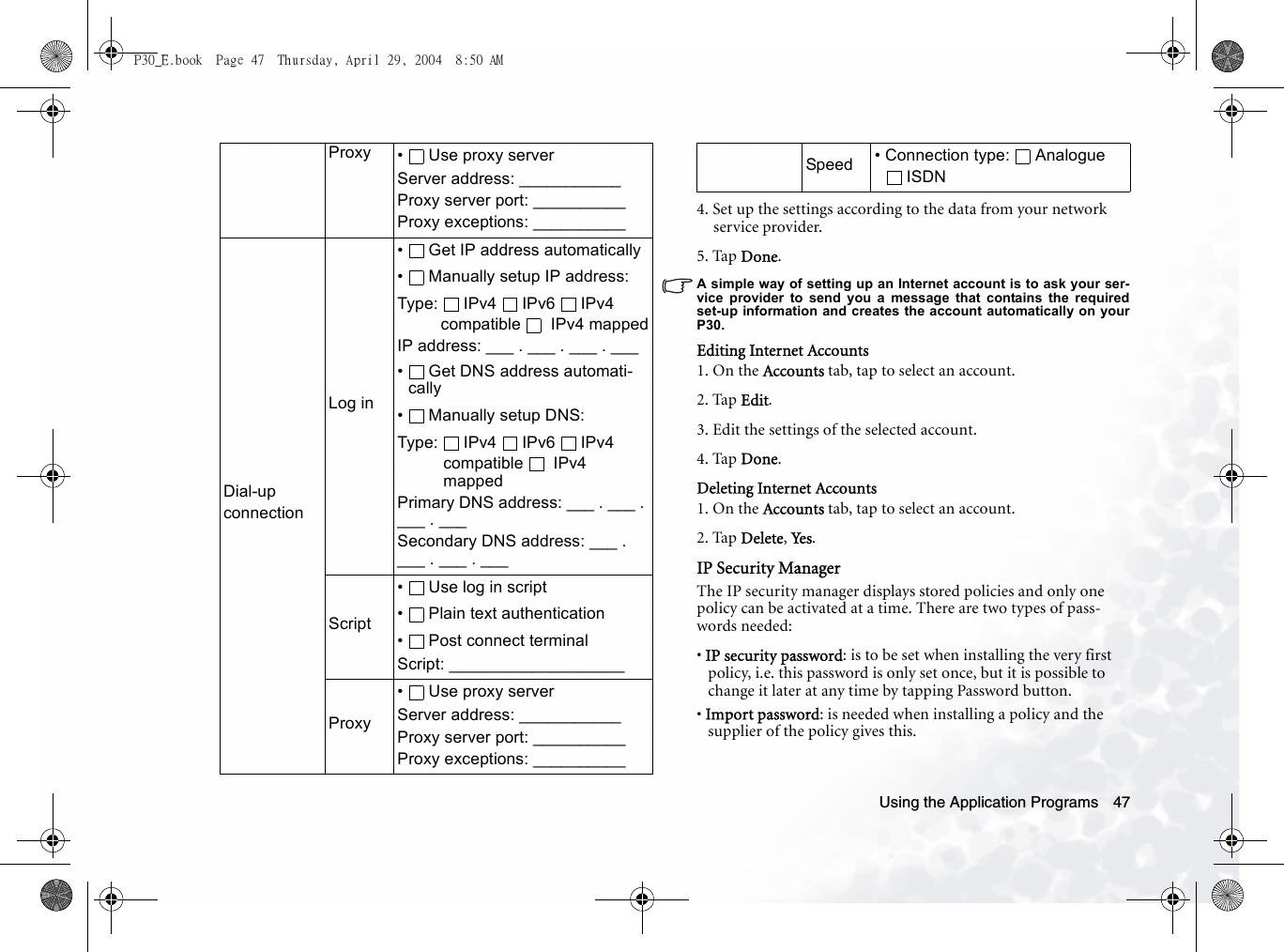 Using the Application Programs 474. Set up the settings according to the data from your network service provider.5. Tap Done.A simple way of setting up an Internet account is to ask your ser-vice provider to send you a message that contains the requiredset-up information and creates the account automatically on yourP30.Editing Internet Accounts1. On the Accounts tab, tap to select an account.2. Tap Edit.3. Edit the settings of the selected account.4. Tap Done.Deleting Internet Accounts1. On the Accounts tab, tap to select an account.2. Tap Delete, Yes.IP Security ManagerThe IP security manager displays stored policies and only one policy can be activated at a time. There are two types of pass-words needed:• IP security password: is to be set when installing the very first policy, i.e. this password is only set once, but it is possible to change it later at any time by tapping Password button.• Import password: is needed when installing a policy and the supplier of the policy gives this.Proxy •  Use proxy serverServer address: ___________Proxy server port: __________Proxy exceptions: __________Dial-up connectionLog in•  Get IP address automatically•  Manually setup IP address:Type: IPv4 IPv6 IPv4 compatible  IPv4 mappedIP address: ___ . ___ . ___ . ___•  Get DNS address automati-cally• Manually setup DNS:Type: IPv4 IPv6 IPv4 compatible  IPv4 mappedPrimary DNS address: ___ . ___ . ___ . ___Secondary DNS address: ___ . ___ . ___ . ___Script•  Use log in script• Plain text authentication•  Post connect terminalScript: ___________________Proxy•  Use proxy serverServer address: ___________Proxy server port: __________Proxy exceptions: __________Speed • Connection type:  Analogue ISDNP30_E.book  Page 47  Thursday, April 29, 2004  8:50 AM