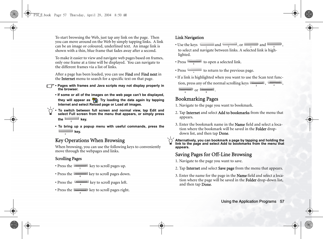 Using the Application Programs 57To start browsing the Web, just tap any link on the page.  Then you can move around on the Web by simply tapping links.  A link can be an image or coloured, underlined text.  An image link is shown with a thin, blue frame that fades away after a second.To make it easier to view and navigate web pages based on frames, only one frame at a time will be displayed.  You can navigate to the different frames via a list of links.After a page has been loaded, you can use Find and Find next in the Internet menu to search for a specific text on that page.• Pages with frames and Java scripts may not display properly inthe browser.• If some or all of the images on the web page can’t be displayed,they will appear as  . Try loading the data again by tappingInternet and select Reload page or Load all images.• To switch between full screen and normal view, tap Edit andselect Full screen from the menu that appears, or simply pressthe  key. • To bring up a popup menu with useful commands, press the key.Key Operations When BrowsingWhen browsing, you can use the following keys to conveniently move through the webpages and links.Scrolling Pages• Press the   key to scroll pages up.• Press the   key to scroll pages down.• Press the   key to scroll pages left.• Press the   key to scroll pages right.Link Navigation• Use the keys   and  , or   and  , to select and navigate between links. A selected link is high-lighted.• Press   to open a selected link.  • Press   to return to the previous page.• If a link is highlighted when you want to use the Scan text func-tion, press any of the normal scrolling keys  ,  ,  or  .Bookmarking Pages1. Navigate to the page you want to bookmark.2. Tap Internet and select Add to bookmarks from the menu that appears.3. Enter the bookmark name in the Name field and select a loca-tion where the bookmark will be saved in the Folder drop-down list, and then tap Done.Alternatively, you can bookmark a page by tapping and holding thelink to the page and select Add to bookmarks from the menu thatappears.Saving Pages for Off-Line Browsing1. Navigate to the page you want to save.2. Tap Internet and select Save page from the menu that appears.3. Enter the name for the page in the Name field and select a loca-tion where the page will be saved in the Folder drop-down list, and then tap Done.P30_E.book  Page 57  Thursday, April 29, 2004  8:50 AM