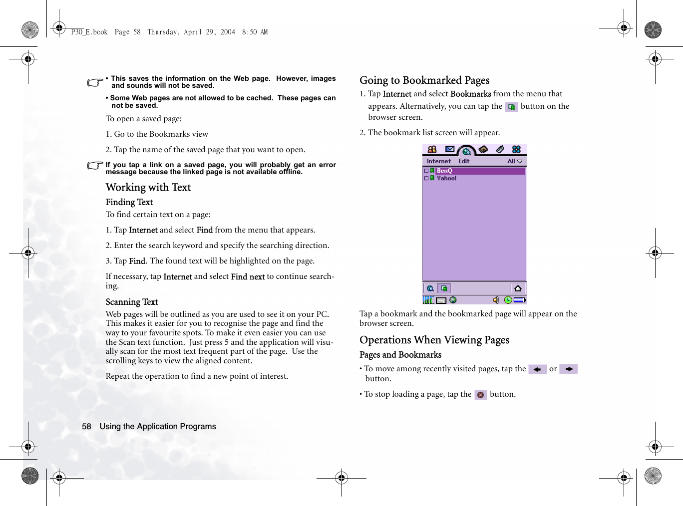 Using the Application Programs58• This saves the information on the Web page.  However, imagesand sounds will not be saved.• Some Web pages are not allowed to be cached.  These pages cannot be saved.To op en  a  s aved  p a g e :1. Go to the Bookmarks view2. Tap the name of the saved page that you want to open.If you tap a link on a saved page, you will probably get an errormessage because the linked page is not available offline.Working w ith TextFinding TextTo find certain text on a page:1. Tap Internet and select Find from the menu that appears.2. Enter the search keyword and specify the searching direction.3. Tap Find. The found text will be highlighted on the page.If necessary, tap Internet and select Find next to continue search-ing.Scanning TextWeb pages will be outlined as you are used to see it on your PC.  This makes it easier for you to recognise the page and find the way to your favourite spots. To make it even easier you can use the Scan text function.  Just press 5 and the application will visu-ally scan for the most text frequent part of the page.  Use the scrolling keys to view the aligned content.Repeat the operation to find a new point of interest.Going to Bookmarked Pages1. Tap Internet and select Bookmarks from the menu that appears. Alternatively, you can tap the   button on the browser screen.2. The bookmark list screen will appear.Tap a bookmark and the bookmarked page will appear on the browser screen.Operations When Viewing PagesPages and Bookmarks• To move among recently visited pages, tap the   or   button.• To stop loading a page, tap the   button.P30_E.book  Page 58  Thursday, April 29, 2004  8:50 AM
