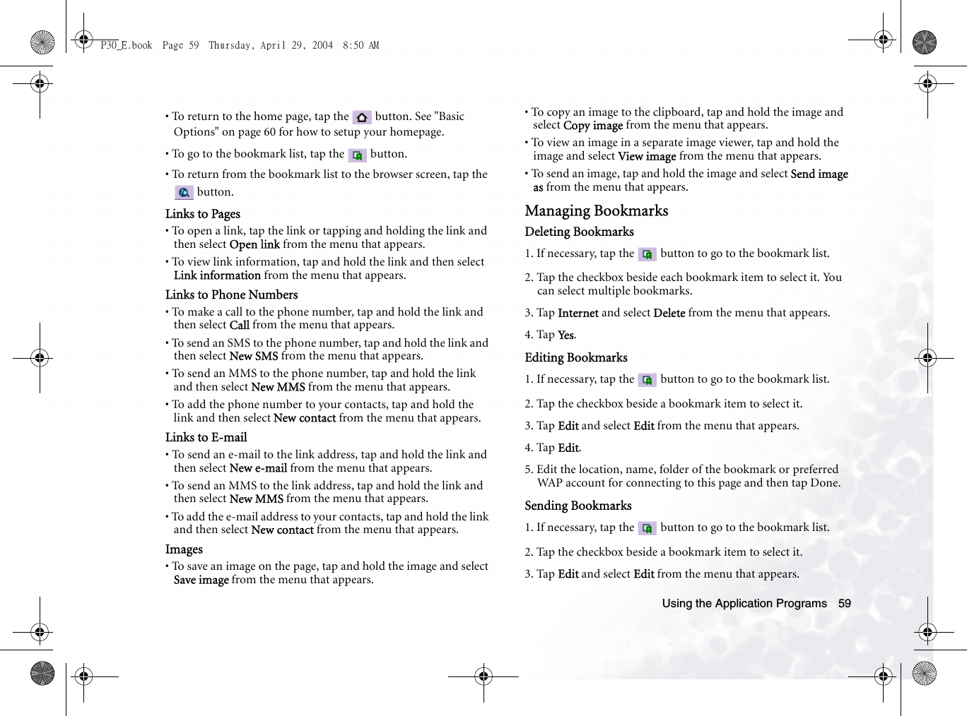 Using the Application Programs 59• To return to the home page, tap the   button. See &quot;Basic Options&quot; on page 60 for how to setup your homepage.• To go to the bookmark list, tap the   button.• To return from the bookmark list to the browser screen, tap the  button.Links to Pages• To open a link, tap the link or tapping and holding the link and then select Open link from the menu that appears.• To view link information, tap and hold the link and then select Link information from the menu that appears.Links to Phone Numbers• To make a call to the phone number, tap and hold the link and then select Call from the menu that appears.• To send an SMS to the phone number, tap and hold the link and then select New SMS from the menu that appears.• To send an MMS to the phone number, tap and hold the link and then select New MMS from the menu that appears.• To add the phone number to your contacts, tap and hold the link and then select New contact from the menu that appears.Links to E-mail• To send an e-mail to the link address, tap and hold the link and then select New e-mail from the menu that appears.• To send an MMS to the link address, tap and hold the link and then select New MMS from the menu that appears.• To add the e-mail address to your contacts, tap and hold the link and then select New contact from the menu that appears.Images• To save an image on the page, tap and hold the image and select Save image from the menu that appears.• To copy an image to the clipboard, tap and hold the image and select Copy image from the menu that appears.• To view an image in a separate image viewer, tap and hold the image and select View image from the menu that appears.• To send an image, tap and hold the image and select Send image as from the menu that appears.Managing BookmarksDeleting Bookmarks1. If necessary, tap the   button to go to the bookmark list.2. Tap the checkbox beside each bookmark item to select it. You can select multiple bookmarks.3. Tap Internet and select Delete from the menu that appears.4. Tap Ye s .Editing Bookmarks1. If necessary, tap the   button to go to the bookmark list.2. Tap the checkbox beside a bookmark item to select it.3. Tap Edit and select Edit from the menu that appears.4. Tap Edit.5. Edit the location, name, folder of the bookmark or preferred WAP account for connecting to this page and then tap Done.Sending Bookmarks1. If necessary, tap the   button to go to the bookmark list.2. Tap the checkbox beside a bookmark item to select it.3. Tap Edit and select Edit from the menu that appears.P30_E.book  Page 59  Thursday, April 29, 2004  8:50 AM