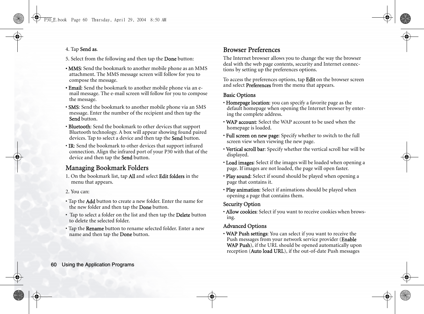 Using the Application Programs604. Tap Send as.5. Select from the following and then tap the Done button:• MMS: Send the bookmark to another mobile phone as an MMS attachment. The MMS message screen will follow for you to compose the message.• Email: Send the bookmark to another mobile phone via an e-mail message. The e-mail screen will follow for you to compose the message.• SMS: Send the bookmark to another mobile phone via an SMS message. Enter the number of the recipient and then tap the Send button.• Bluetooth: Send the bookmark to other devices that support Bluetooth technology. A box will appear showing found paired devices. Tap to select a device and then tap the Send button.• IR: Send the bookmark to other devices that support infrared connection. Align the infrared port of your P30 with that of the device and then tap the Send button.Managing Bookmark Folders1. On the bookmark list, tap All and select Edit folders in the menu that appears.2. You can:• Tap the Add button to create a new folder. Enter the name for the new folder and then tap the Done button.•  Tap to select a folder on the list and then tap the Delete button to delete the selected folder.• Tap the Rename button to rename selected folder. Enter a new name and then tap the Done button.Browser PreferencesThe Internet browser allows you to change the way the browser deal with the web page contents, security and Internet connec-tions by setting up the preferences options.To access the preferences options, tap Edit on the browser screen and select Preferences from the menu that appears.Basic Options• Homepage location: you can specify a favorite page as the default homepage when opening the Internet browser by enter-ing the complete address.• WAP account: Select the WAP account to be used when the homepage is loaded.• Full screen on new page: Specify whether to switch to the full screen view when viewing the new page.• Vertical scroll bar: Specify whether the vertical scroll bar will be displayed.• Load images: Select if the images will be loaded when opening a page. If images are not loaded, the page will open faster.• Play sound: Select if sound should be played when opening a page that contains it.• Play animation: Select if animations should be played when opening a page that contains them.Security Option• Allow cookies: Select if you want to receive cookies when brows-ing.Advanced Options• WAP Push settings: You can select if you want to receive the Push messages from your network service provider (Enable WAP  Push), if the URL should be opened automatically upon reception (Auto load URL), if the out-of-date Push messages P30_E.book  Page 60  Thursday, April 29, 2004  8:50 AM