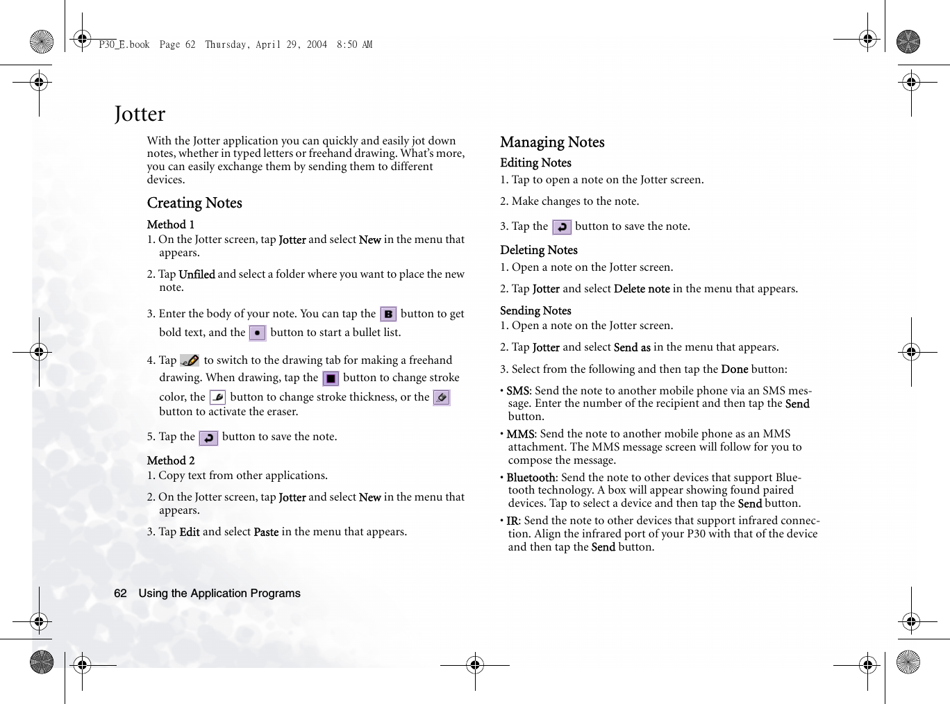 Using the Application Programs62JotterWith the Jotter application you can quickly and easily jot down notes, whether in typed letters or freehand drawing. What’s more, you can easily exchange them by sending them to different devices.Creating NotesMethod 11. On the Jotter screen, tap Jotter and select New in the menu that appears.2. Tap Unfiled and select a folder where you want to place the new note.3. Enter the body of your note. You can tap the   button to get bold text, and the   button to start a bullet list.4. Tap   to switch to the drawing tab for making a freehand drawing. When drawing, tap the   button to change stroke color, the   button to change stroke thickness, or the   button to activate the eraser.5. Tap the   button to save the note.Method 21. Copy text from other applications.2. On the Jotter screen, tap Jotter and select New in the menu that appears.3. Tap Edit and select Paste in the menu that appears.Managing NotesEditing Notes1. Tap to open a note on the Jotter screen.2. Make changes to the note.3. Tap the   button to save the note.Deleting Notes1. Open a note on the Jotter screen.2. Tap Jotter and select Delete note in the menu that appears.Sending Notes1. Open a note on the Jotter screen.2. Tap Jotter and select Send as in the menu that appears.3. Select from the following and then tap the Done button:• SMS: Send the note to another mobile phone via an SMS mes-sage. Enter the number of the recipient and then tap the Send button.• MMS: Send the note to another mobile phone as an MMS attachment. The MMS message screen will follow for you to compose the message.• Bluetooth: Send the note to other devices that support Blue-tooth technology. A box will appear showing found paired devices. Tap to select a device and then tap the Send button.• IR: Send the note to other devices that support infrared connec-tion. Align the infrared port of your P30 with that of the device and then tap the Send button.P30_E.book  Page 62  Thursday, April 29, 2004  8:50 AM