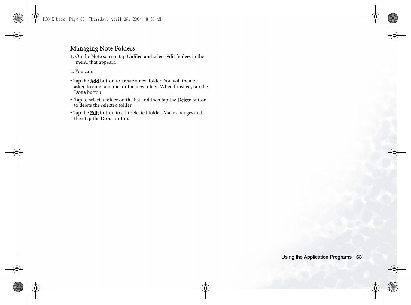 Using the Application Programs 63Managing Note Folders1. On the Note screen, tap Unfiled and select Edit folders in the menu that appears.2. You can:• Tap the Add button to create a new folder. You will then be asked to enter a name for the new folder. When finished, tap the Done button.•  Tap to select a folder on the list and then tap the Delete button to delete the selected folder.• Tap the Edit button to edit selected folder. Make changes and then tap the Done button.P30_E.book  Page 63  Thursday, April 29, 2004  8:50 AM
