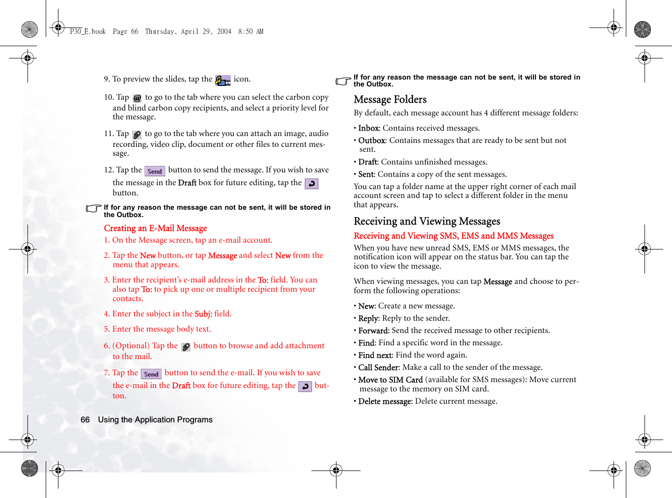 Using the Application Programs669. To preview the slides, tap the   icon.10. Tap   to go to the tab where you can select the carbon copy and blind carbon copy recipients, and select a priority level for the message.11. Tap   to go to the tab where you can attach an image, audio recording, video clip, document or other files to current mes-sage.12. Tap the   button to send the message. If you wish to save the message in the Draft box for future editing, tap the   button.If for any reason the message can not be sent, it will be stored inthe Outbox.Creating an E-Mail Message1. On the Message screen, tap an e-mail account.2. Tap the New button, or tap Message and select New from the menu that appears.3. Enter the recipient’s e-mail address in the To: field. You can also tap To :  to pick up one or multiple recipient from your contacts.4. Enter the subject in the Subj: field.5. Enter the message body text.6. (Optional) Tap the   button to browse and add attachment to the mail.7. Tap the   button to send the e-mail. If you wish to save the e-mail in the Draft box for future editing, tap the   but-ton.If for any reason the message can not be sent, it will be stored inthe Outbox.Message FoldersBy default, each message account has 4 different message folders:• Inbox: Contains received messages.• Outbox: Contains messages that are ready to be sent but not sent.• Draft: Contains unfinished messages.• Sent: Contains a copy of the sent messages.You can tap a folder name at the upper right corner of each mail account screen and tap to select a different folder in the menu that appears. Receiving and Viewing MessagesReceiving and Viewing SMS, EMS and MMS MessagesWhen you have new unread SMS, EMS or MMS messages, the notification icon will appear on the status bar. You can tap the icon to view the message.When viewing messages, you can tap Message and choose to per-form the following operations:• New: Create a new message.• Reply: Reply to the sender.• Forward: Send the received message to other recipients.• Find: Find a specific word in the message.• Find next: Find the word again.• Call Sender: Make a call to the sender of the message.• Move to SIM Card (available for SMS messages): Move current message to the memory on SIM card.• Delete message: Delete current message.P30_E.book  Page 66  Thursday, April 29, 2004  8:50 AM