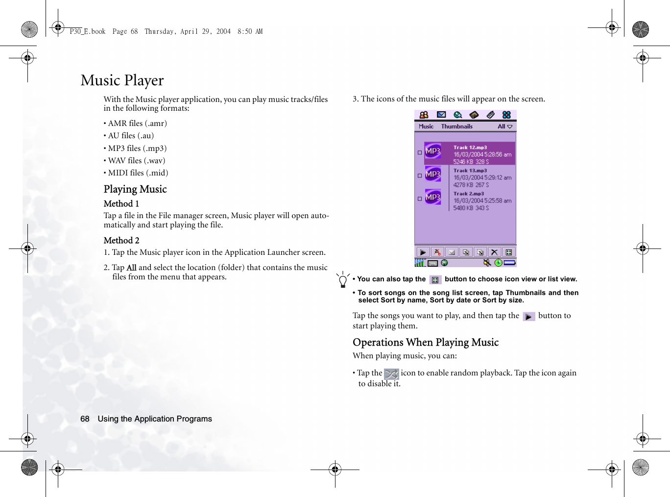 Using the Application Programs68Music PlayerWith the Music player application, you can play music tracks/files in the following formats:• AMR files (.amr)• AU files (.au)• MP3 files (.mp3)• WAV files (.wav)• MIDI files (.mid)Playing MusicMethod 1Tap a file in the File manager screen, Music player will open auto-matically and start playing the file.Method 21. Tap the Music player icon in the Application Launcher screen.2. Tap All and select the location (folder) that contains the music files from the menu that appears.3. The icons of the music files will appear on the screen.• You can also tap the   button to choose icon view or list view.• To sort songs on the song list screen, tap Thumbnails and thenselect Sort by name, Sort by date or Sort by size.Tap the songs you want to play, and then tap the   button to start playing them.Operations When Playing MusicWhen playing music, you can:• Tap the   icon to enable random playback. Tap the icon again to disable it.P30_E.book  Page 68  Thursday, April 29, 2004  8:50 AM