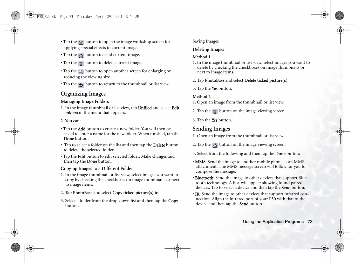 Using the Application Programs 73• Tap the   button to open the image workshop screen for applying special effects to current image.• Tap the   button to send current image.• Tap the   button to delete current image.• Tap the   button to open another screen for enlarging or reducing the viewing size.• Tap the   button to return to the thumbnail or list view.Organizing ImagesManaging Image Folders1. In the image thumbnail or list view, tap Unfiled and select Edit folders in the menu that appears.2. You can:• Tap the Add button to create a new folder. You will then be asked to enter a name for the new folder. When finished, tap the Done button.•  Tap to select a folder on the list and then tap the Delete button to delete the selected folder.• Tap the Edit button to edit selected folder. Make changes and then tap the Done button.Copying Images to a Different Folder1. In the image thumbnail or list view, select images you want to copy by checking the checkboxes on image thumbnails or next to image items.2. Tap PhotoBase and select Copy ticked picture(s) to.3. Select a folder from the drop-down list and then tap the Copy button.Saving Images Deleting ImagesMethod 11. In the image thumbnail or list view, select images you want to delete by checking the checkboxes on image thumbnails or next to image items.2. Tap PhotoBase and select Delete ticked picture(s).3. Tap the Yes  button.Method 21. Open an image from the thumbnail or list view.2. Tap the   button on the image viewing screen.3. Tap the Yes  button.Sending Images1. Open an image from the thumbnail or list view.2. Tap the   button on the image viewing screen.3. Select from the following and then tap the Done button:• MMS: Send the image to another mobile phone as an MMS attachment. The MMS message screen will follow for you to compose the message.• Bluetooth: Send the image to other devices that support Blue-tooth technology. A box will appear showing found paired devices. Tap to select a device and then tap the Send button.• IR: Send the image to other devices that support infrared con-nection. Align the infrared port of your P30 with that of the device and then tap the Send button.P30_E.book  Page 73  Thursday, April 29, 2004  8:50 AM