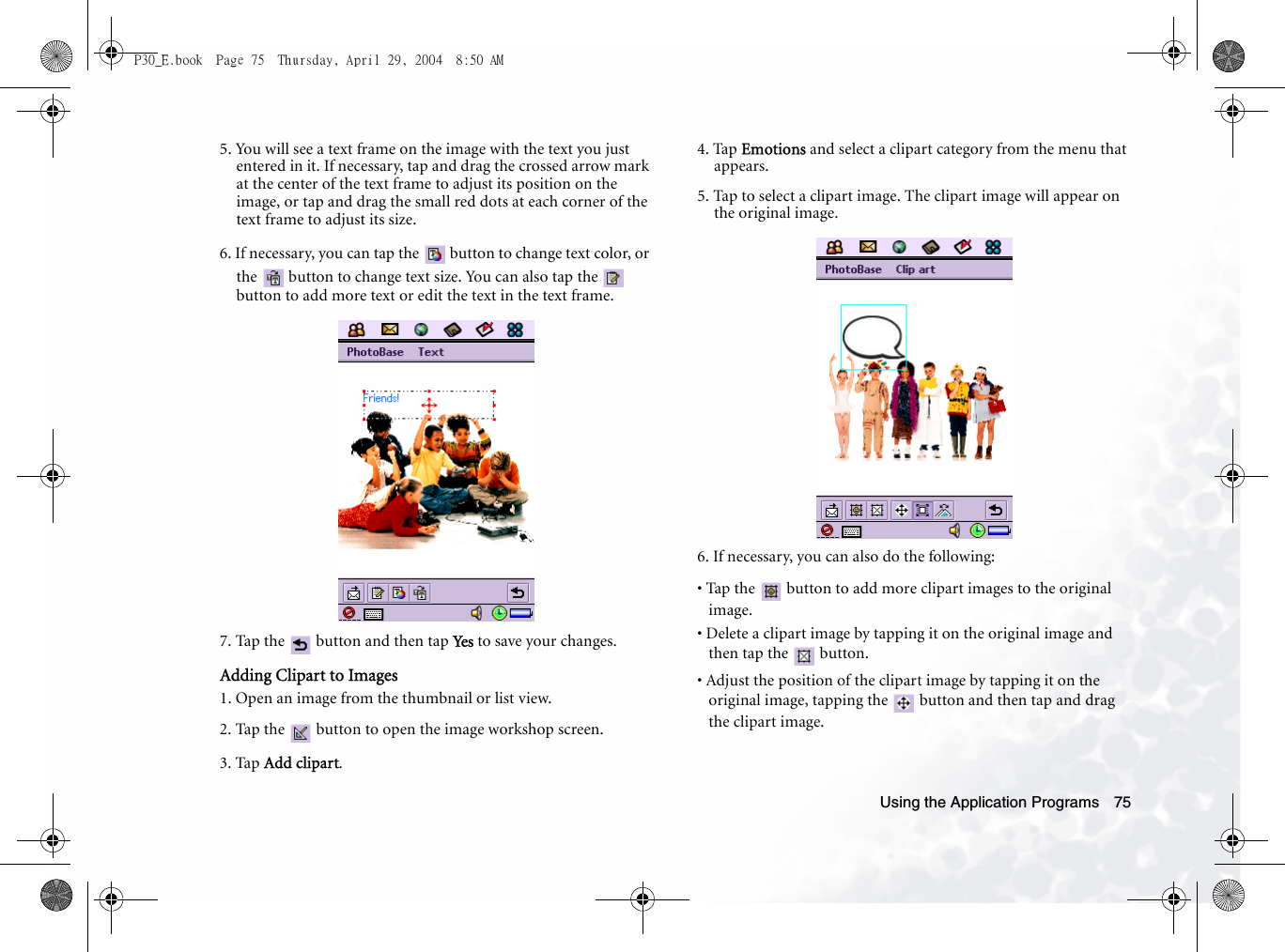 Using the Application Programs 755. You will see a text frame on the image with the text you just entered in it. If necessary, tap and drag the crossed arrow mark at the center of the text frame to adjust its position on the image, or tap and drag the small red dots at each corner of the text frame to adjust its size.6. If necessary, you can tap the   button to change text color, or the   button to change text size. You can also tap the   button to add more text or edit the text in the text frame.7. Tap the   button and then tap Ye s  to save your changes.Adding Clipart to Images1. Open an image from the thumbnail or list view.2. Tap the   button to open the image workshop screen.3. Tap Add clipart.4. Tap Emotions and select a clipart category from the menu that appears. 5. Tap to select a clipart image. The clipart image will appear on the original image.6. If necessary, you can also do the following:• Tap the   button to add more clipart images to the original image.• Delete a clipart image by tapping it on the original image and then tap the   button.• Adjust the position of the clipart image by tapping it on the original image, tapping the   button and then tap and drag the clipart image.P30_E.book  Page 75  Thursday, April 29, 2004  8:50 AM