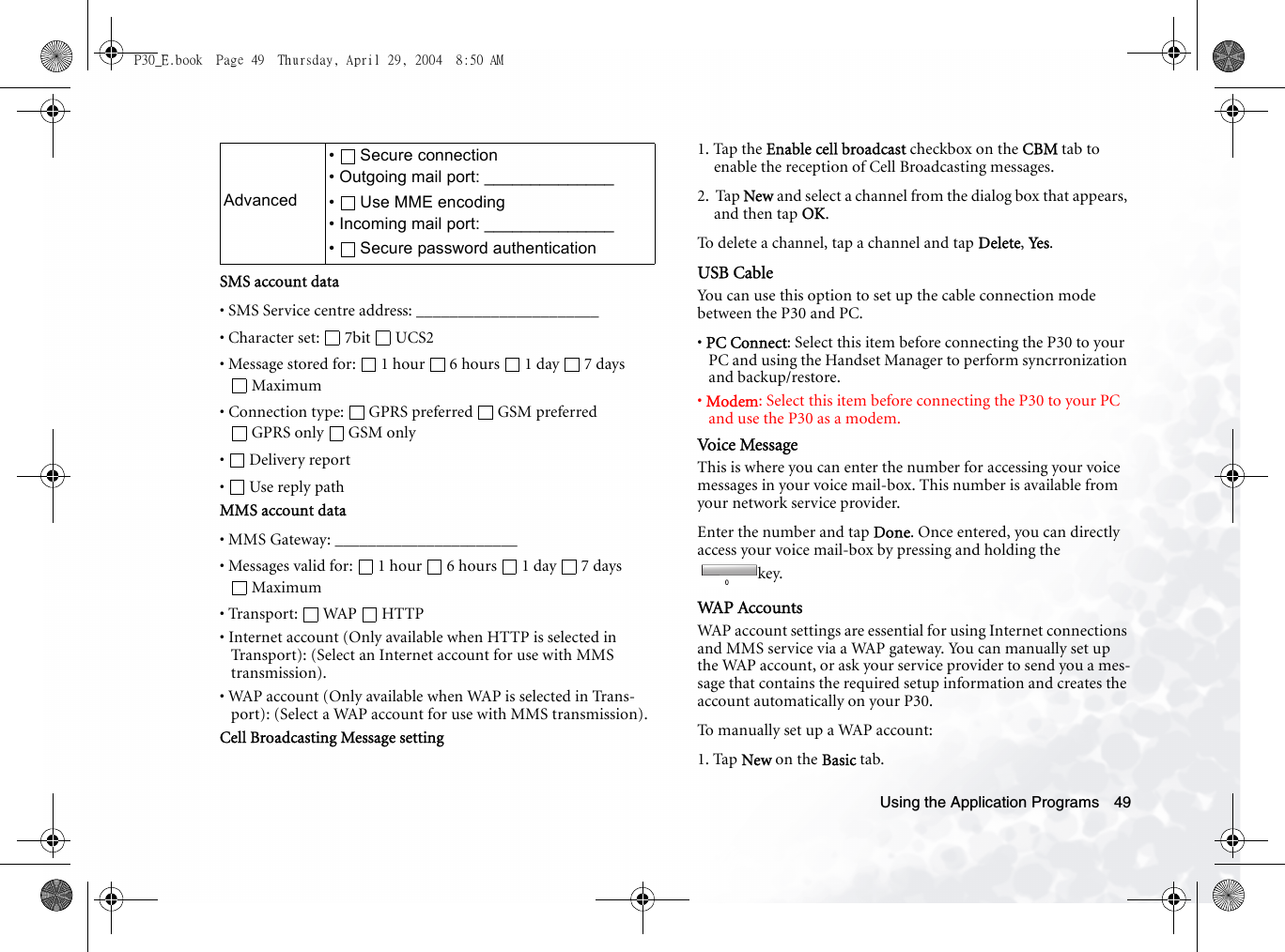Using the Application Programs 49SMS account data• SMS Service centre address: ______________________• Character set:  7bit  UCS2• Message stored for:  1 hour  6 hours  1 day  7 days Maximum• Connection type:  GPRS preferred  GSM preferred GPRS only  GSM only• Delivery report•  Use reply pathMMS account data• MMS Gateway: ______________________• Messages valid for:  1 hour  6 hours  1 day  7 days Maximum• Transport: WAP HTTP• Internet account (Only available when HTTP is selected in Transport): (Select an Internet account for use with MMS transmission).• WAP account (Only available when WAP is selected in Trans-port): (Select a WAP account for use with MMS transmission).Cell Broadcasting Message setting1. Tap the Enable cell broadcast checkbox on the CBM tab to enable the reception of Cell Broadcasting messages.2.  Tap New and select a channel from the dialog box that appears, and then tap OK.To delete a channel, tap a channel and tap Delete, Yes.USB CableYou can use this option to set up the cable connection mode between the P30 and PC.• PC Connect: Select this item before connecting the P30 to your PC and using the Handset Manager to perform syncrronization and backup/restore.• Modem: Select this item before connecting the P30 to your PC and use the P30 as a modem.Voice MessageThis is where you can enter the number for accessing your voice messages in your voice mail-box. This number is available from your network service provider.Enter the number and tap Done. Once entered, you can directly access your voice mail-box by pressing and holding the  key.WAP AccountsWAP account settings are essential for using Internet connections and MMS service via a WAP gateway. You can manually set up the WAP account, or ask your service provider to send you a mes-sage that contains the required setup information and creates the account automatically on your P30.To manually set up a WAP account:1. Tap New on the Basic tab.Advanced• Secure connection• Outgoing mail port: ______________•  Use MME encoding• Incoming mail port: ______________• Secure password authenticationP30_E.book  Page 49  Thursday, April 29, 2004  8:50 AM