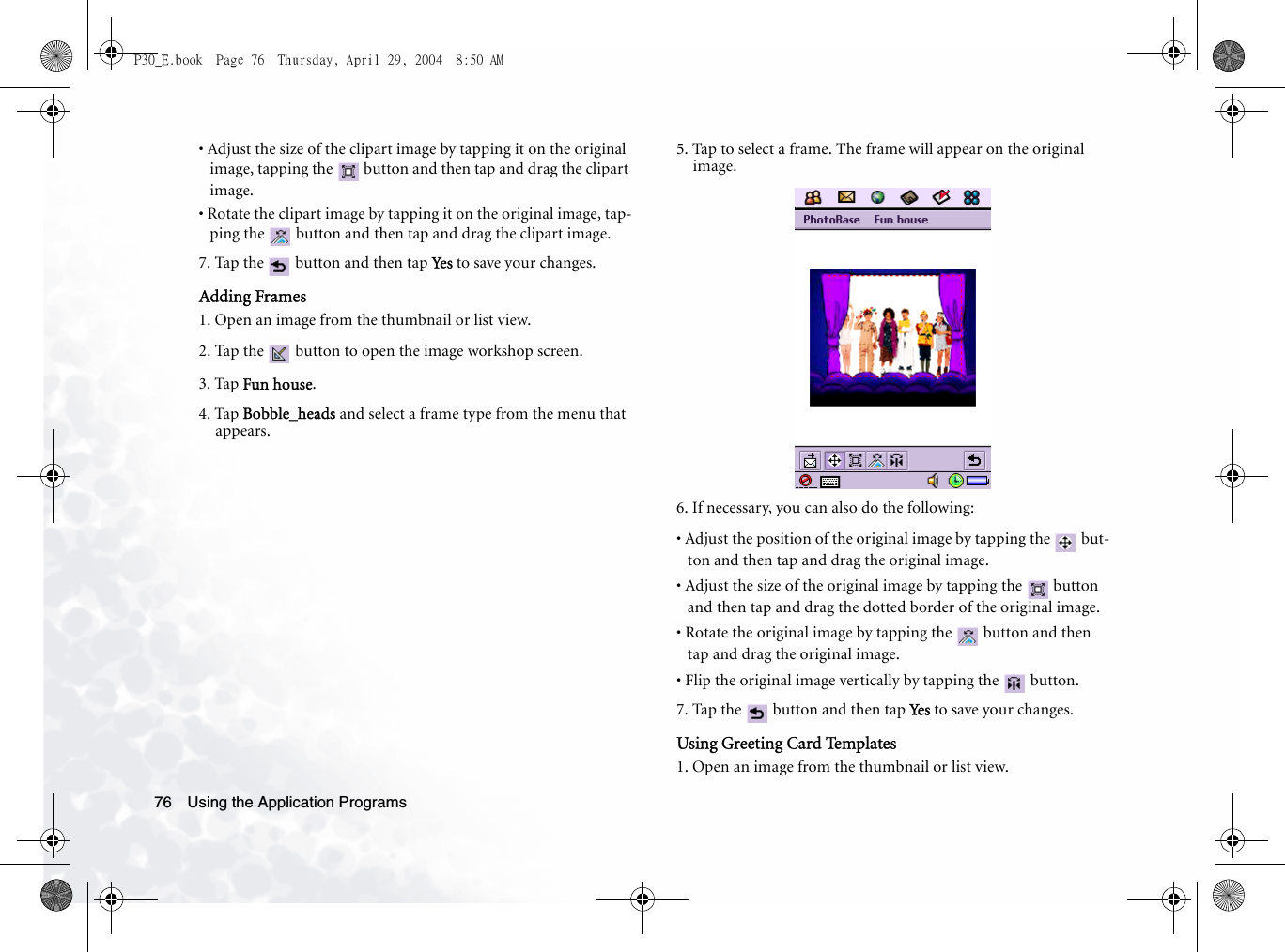 Using the Application Programs76• Adjust the size of the clipart image by tapping it on the original image, tapping the   button and then tap and drag the clipart image.• Rotate the clipart image by tapping it on the original image, tap-ping the   button and then tap and drag the clipart image.7. Tap the   button and then tap Yes  to save your changes.Adding Frames1. Open an image from the thumbnail or list view.2. Tap the   button to open the image workshop screen.3. Tap Fun house.4. Tap Bobble_heads and select a frame type from the menu that appears. 5. Tap to select a frame. The frame will appear on the original image.6. If necessary, you can also do the following:• Adjust the position of the original image by tapping the   but-ton and then tap and drag the original image.• Adjust the size of the original image by tapping the   button and then tap and drag the dotted border of the original image.• Rotate the original image by tapping the   button and then tap and drag the original image.• Flip the original image vertically by tapping the   button.7. Tap the   button and then tap Ye s  to save your changes.Using Greeting Card Templates1. Open an image from the thumbnail or list view.P30_E.book  Page 76  Thursday, April 29, 2004  8:50 AM