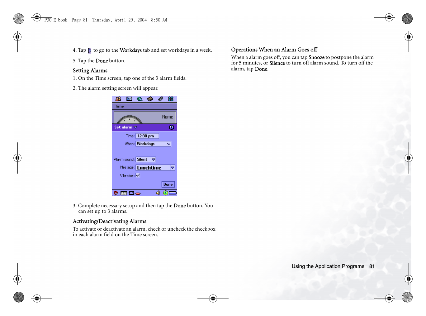 Using the Application Programs 814. Tap   to go to the Work days  tab and set workdays in a week.5. Tap the Done button.Setting Alarms1. On the Time screen, tap one of the 3 alarm fields.2. The alarm setting screen will appear.3. Complete necessary setup and then tap the Done button. You can set up to 3 alarms.Activating/Deactivating AlarmsTo activate or deactivate an alarm, check or uncheck the checkbox in each alarm field on the Time screen.Operations When an Alarm Goes offWhen a alarm goes off, you can tap Snooze to postpone the alarm for 5 minutes, or Silence to turn off alarm sound. To turn off the alarm, tap Done.P30_E.book  Page 81  Thursday, April 29, 2004  8:50 AM