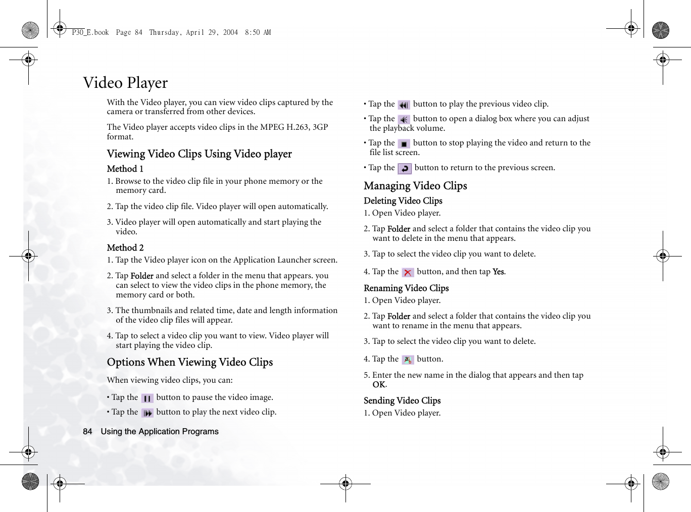 Using the Application Programs84Video PlayerWith the Video player, you can view video clips captured by the camera or transferred from other devices.The Video player accepts video clips in the MPEG H.263, 3GP format.Viewing Video Clips Using Video playerMethod 11. Browse to the video clip file in your phone memory or the memory card.2. Tap the video clip file. Video player will open automatically.3. Video player will open automatically and start playing the video.Method 21. Tap the Video player icon on the Application Launcher screen.2. Tap Folder and select a folder in the menu that appears. you can select to view the video clips in the phone memory, the memory card or both.3. The thumbnails and related time, date and length information of the video clip files will appear.4. Tap to select a video clip you want to view. Video player will start playing the video clip.Options When Viewing Video ClipsWhen viewing video clips, you can:• Tap the   button to pause the video image.• Tap the   button to play the next video clip.• Tap the   button to play the previous video clip.• Tap the   button to open a dialog box where you can adjust the playback volume.• Tap the   button to stop playing the video and return to the file list screen.• Tap the   button to return to the previous screen.Managing Video ClipsDeleting Video Clips1. Open Video player.2. Tap Folder and select a folder that contains the video clip you want to delete in the menu that appears.3. Tap to select the video clip you want to delete.4. Tap the   button, and then tap Yes .Renaming Video Clips1. Open Video player.2. Tap Folder and select a folder that contains the video clip you want to rename in the menu that appears.3. Tap to select the video clip you want to delete.4. Tap the   button.5. Enter the new name in the dialog that appears and then tap OK.Sending Video Clips1. Open Video player.P30_E.book  Page 84  Thursday, April 29, 2004  8:50 AM