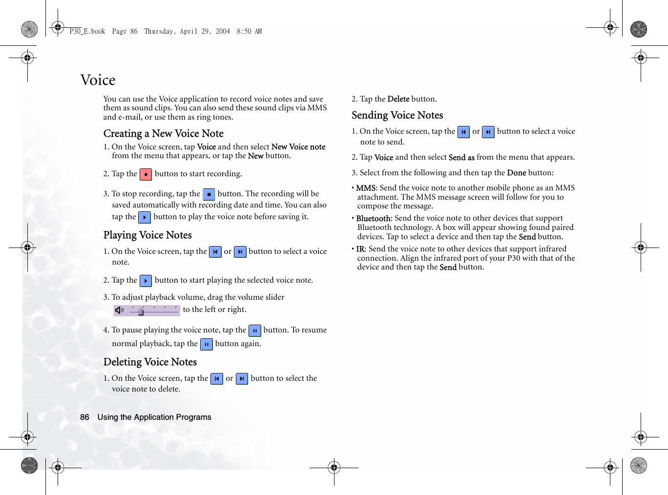 Using the Application Programs86VoiceYou can use the Voice application to record voice notes and save them as sound clips. You can also send these sound clips via MMS and e-mail, or use them as ring tones.Creating a New Voice Note1. On the Voice screen, tap Voi ce  and then select New Voice note from the menu that appears, or tap the New button.2. Tap the   button to start recording.3. To stop recording, tap the   button. The recording will be saved automatically with recording date and time. You can also tap the   button to play the voice note before saving it. Playing Voice Notes1. On the Voice screen, tap the   or   button to select a voice note.2. Tap the   button to start playing the selected voice note.3. To adjust playback volume, drag the volume slider  to the left or right.4. To pause playing the voice note, tap the   button. To resume normal playback, tap the   button again.Deleting Voice Notes1. On the Voice screen, tap the   or   button to select the voice note to delete.2. Tap the Delete button.Sending Voice Notes1. On the Voice screen, tap the   or   button to select a voice note to send.2. Tap Vo i c e  and then select Send as from the menu that appears.3. Select from the following and then tap the Done button:• MMS: Send the voice note to another mobile phone as an MMS attachment. The MMS message screen will follow for you to compose the message.• Bluetooth: Send the voice note to other devices that support Bluetooth technology. A box will appear showing found paired devices. Tap to select a device and then tap the Send button.• IR: Send the voice note to other devices that support infrared connection. Align the infrared port of your P30 with that of the device and then tap the Send button.P30_E.book  Page 86  Thursday, April 29, 2004  8:50 AM