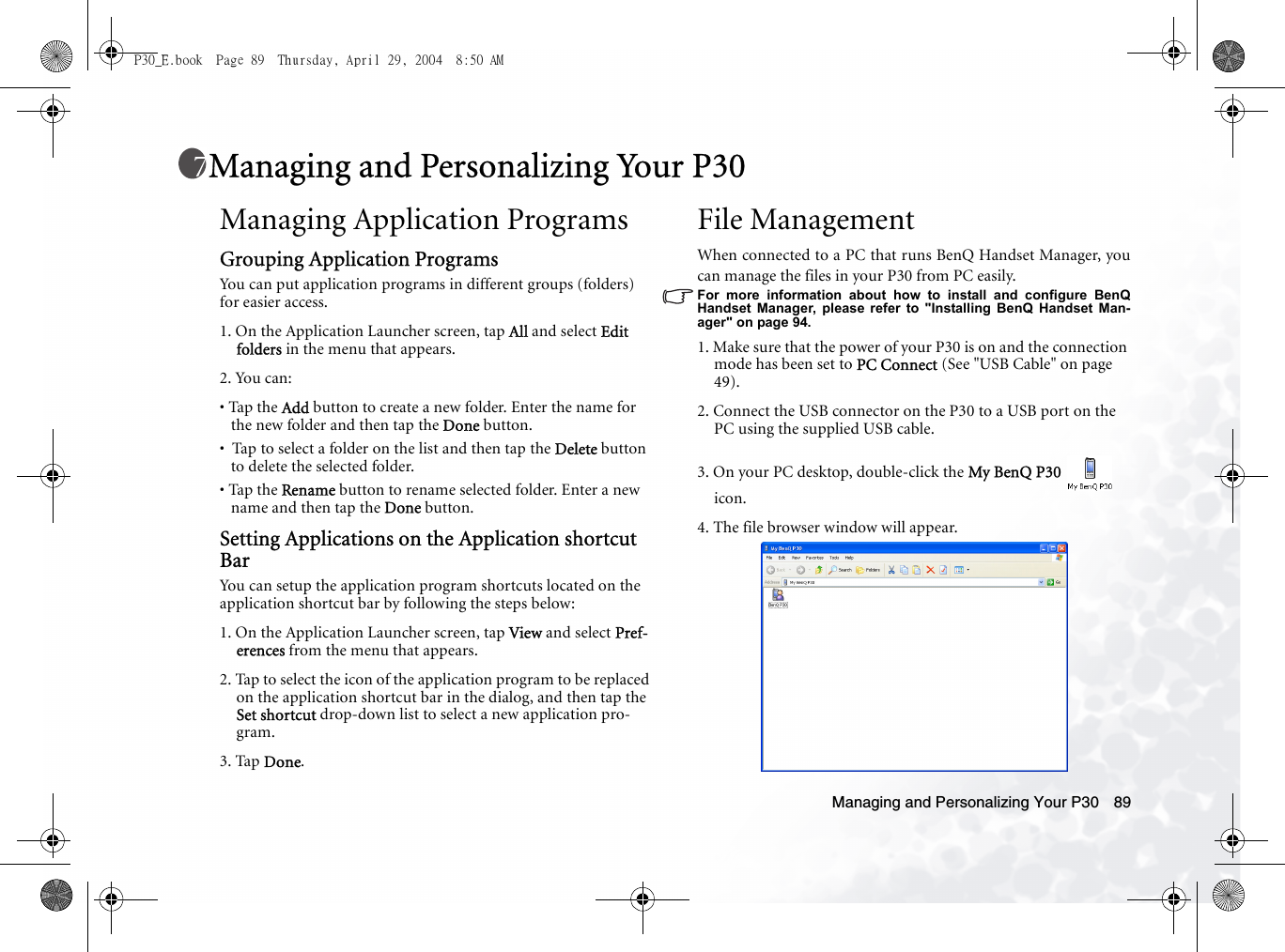 Managing and Personalizing Your P30 89Managing and Personalizing Your P30Managing Application ProgramsGrouping Application ProgramsYou can put application programs in different groups (folders) for easier access.1. On the Application Launcher screen, tap All and select Edit folders in the menu that appears.2. You can:• Tap the Add button to create a new folder. Enter the name for the new folder and then tap the Done button.•  Tap to select a folder on the list and then tap the Delete button to delete the selected folder.• Tap the Rename button to rename selected folder. Enter a new name and then tap the Done button.Setting Applications on the Application shortcut BarYou can setup the application program shortcuts located on the application shortcut bar by following the steps below:1. On the Application Launcher screen, tap View and select Pref-erences from the menu that appears.2. Tap to select the icon of the application program to be replaced on the application shortcut bar in the dialog, and then tap the Set shortcut drop-down list to select a new application pro-gram.3. Tap Done. File ManagementWhen connected to a PC that runs BenQ Handset Manager, youcan manage the files in your P30 from PC easily.For more information about how to install and configure BenQHandset Manager, please refer to &quot;Installing BenQ Handset Man-ager&quot; on page 94.1. Make sure that the power of your P30 is on and the connection mode has been set to PC Connect (See &quot;USB Cable&quot; on page 49). 2. Connect the USB connector on the P30 to a USB port on the PC using the supplied USB cable.3. On your PC desktop, double-click the My BenQ P30  icon.4. The file browser window will appear.P30_E.book  Page 89  Thursday, April 29, 2004  8:50 AM