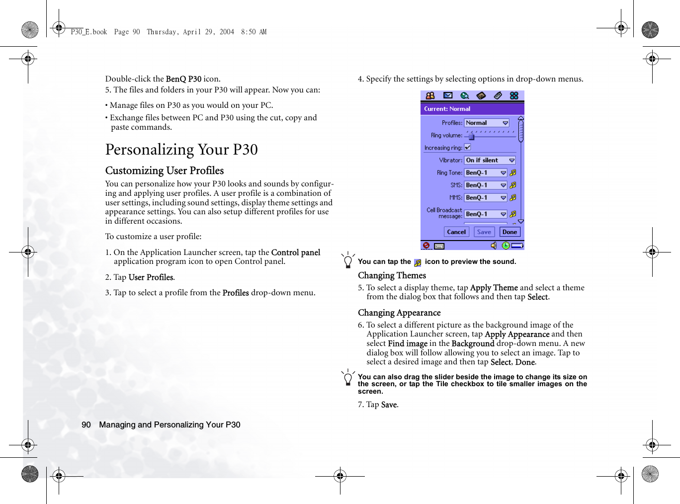 Managing and Personalizing Your P3090Double-click the BenQ P30 icon.5. The files and folders in your P30 will appear. Now you can:• Manage files on P30 as you would on your PC.• Exchange files between PC and P30 using the cut, copy and paste commands.Personalizing Your P30Customizing User ProfilesYou can personalize how your P30 looks and sounds by configur-ing and applying user profiles. A user profile is a combination of user settings, including sound settings, display theme settings and appearance settings. You can also setup different profiles for use in different occasions.To customize a user profile:1. On the Application Launcher screen, tap the Control panel application program icon to open Control panel.2. Tap User Profiles.3. Tap to select a profile from the Profiles drop-down menu.4. Specify the settings by selecting options in drop-down menus.You can tap the   icon to preview the sound.Changing Themes5. To select a display theme, tap Apply Theme and select a theme from the dialog box that follows and then tap Select.Changing Appearance6. To select a different picture as the background image of the Application Launcher screen, tap Apply Appearance and then select Find image in the Background drop-down menu. A new dialog box will follow allowing you to select an image. Tap to select a desired image and then tap Select, Done.You can also drag the slider beside the image to change its size onthe screen, or tap the Tile checkbox to tile smaller images on thescreen.7. Tap Save.P30_E.book  Page 90  Thursday, April 29, 2004  8:50 AM