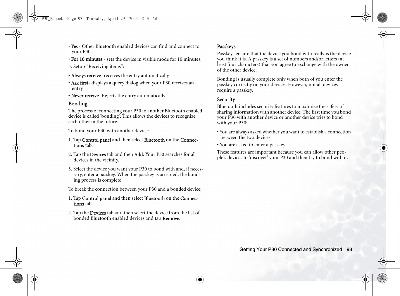 Getting Your P30 Connected and Synchronized 93• Ye s  - Other Bluetooth enabled devices can find and connect to your P30.• For 10 minutes - sets the device in visible mode for 10 minutes. 3. Setup “Receiving items”:• Always receive- receives the entry automatically• Ask first- displays a query dialog when your P30 receives an entry• Never receive- Rejects the entry automatically.BondingThe process of connecting your P30 to another Bluetooth enabled device is called &apos;bonding&apos;. This allows the devices to recognize each other in the future.To bond your P30 with another device:1. Tap Control panel and then select Bluetooth on the Connec-tions tab.2. Tap the Devices tab and then Add. Your P30 searches for all devices in the vicinity.3. Select the device you want your P30 to bond with and, if neces-sary, enter a passkey. When the passkey is accepted, the bond-ing process is completeTo break the connection between your P30 and a bonded device:1. Tap Control panel and then select Bluetooth on the Connec-tions tab.2. Tap the Devices tab and then select the device from the list of bonded Bluetooth enabled devices and tap Remove. PasskeysPasskeys ensure that the device you bond with really is the device you think it is. A passkey is a set of numbers and/or letters (at least four characters) that you agree to exchange with the owner of the other device. Bonding is usually complete only when both of you enter the passkey correctly on your devices. However, not all devices require a passkey. SecurityBluetooth includes security features to maximize the safety of sharing information with another device. The first time you bond your P30 with another device or another device tries to bond with your P30:• You are always asked whether you want to establish a connection between the two devices• You are asked to enter a passkeyThese features are important because you can allow other peo-ple&apos;s devices to &apos;discover&apos; your P30 and then try to bond with it.P30_E.book  Page 93  Thursday, April 29, 2004  8:50 AM