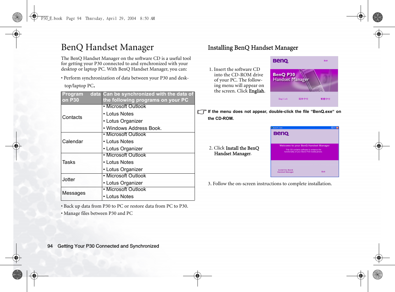 Getting Your P30 Connected and Synchronized94BenQ Handset ManagerThe BenQ Handset Manager on the software CD is a useful tool for getting your P30 connected to and synchronized with your desktop or laptop PC. With BenQ Handset Manager, you can:• Perform synchronization of data between your P30 and desk-top/laptop PC.• Back up data from P30 to PC or restore data from PC to P30.• Manage files between P30 and PCInstalling BenQ Handset ManagerIf the menu does not appear, double-click the file “BenQ.exe“ onthe CD-ROM.3. Follow the on-screen instructions to complete installation.Program dataon P30Can be synchronized with the data ofthe following programs on your PCContacts• Microsoft Outlook• Lotus Notes• Lotus Organizer• Windows Address Book.Calendar• Microsoft Outlook• Lotus Notes• Lotus OrganizerTasks• Microsoft Outlook• Lotus Notes• Lotus OrganizerJotter • Microsoft Outlook• Lotus OrganizerMessages • Microsoft Outlook• Lotus Notes1. Insert the software CD into the CD-ROM drive of your PC. The follow-ing menu will appear on the screen. Click English.2. Click Install the BenQ Handset Manager.P30_E.book  Page 94  Thursday, April 29, 2004  8:50 AM