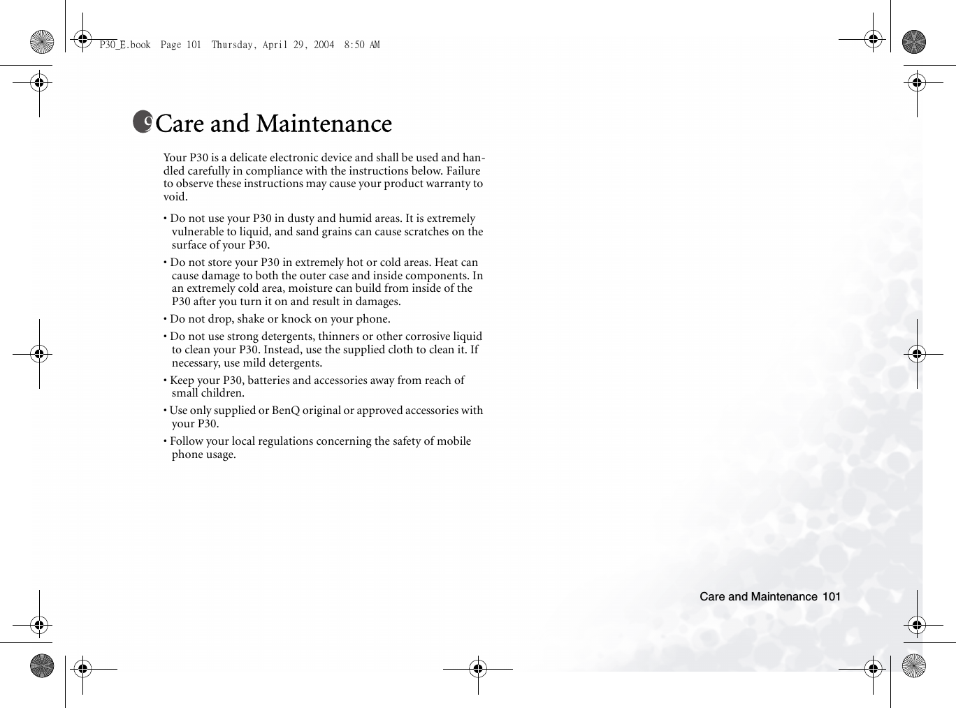 Care and Maintenance 101Care and MaintenanceYour P30 is a delicate electronic device and shall be used and han-dled carefully in compliance with the instructions below. Failure to observe these instructions may cause your product warranty to void.• Do not use your P30 in dusty and humid areas. It is extremely vulnerable to liquid, and sand grains can cause scratches on the surface of your P30.• Do not store your P30 in extremely hot or cold areas. Heat can cause damage to both the outer case and inside components. In an extremely cold area, moisture can build from inside of the P30 after you turn it on and result in damages.• Do not drop, shake or knock on your phone.• Do not use strong detergents, thinners or other corrosive liquid to clean your P30. Instead, use the supplied cloth to clean it. If necessary, use mild detergents.• Keep your P30, batteries and accessories away from reach of small children.• Use only supplied or BenQ original or approved accessories with your P30.• Follow your local regulations concerning the safety of mobile phone usage. P30_E.book  Page 101  Thursday, April 29, 2004  8:50 AM