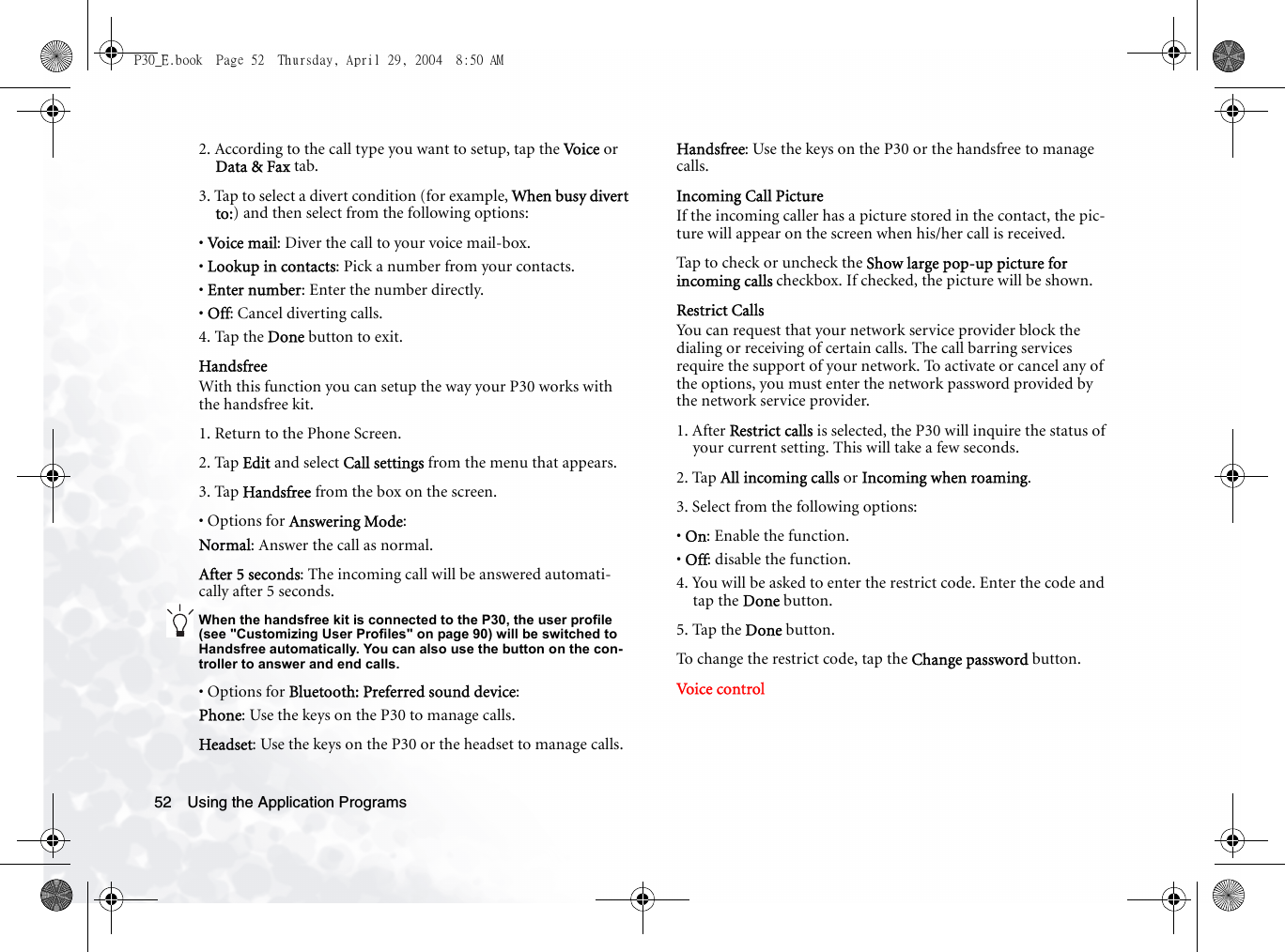 Using the Application Programs522. According to the call type you want to setup, tap the Vo i c e  or Data &amp; Fax tab.3. Tap to select a divert condition (for example, When busy divert to:) and then select from the following options:• Voice mail: Diver the call to your voice mail-box.• Lookup in contacts: Pick a number from your contacts.• Enter number: Enter the number directly.• Off: Cancel diverting calls.4. Tap the Done button to exit.HandsfreeWith this function you can setup the way your P30 works with the handsfree kit.1. Return to the Phone Screen.2. Tap Edit and select Call settings from the menu that appears.3. Tap Handsfree from the box on the screen.• Options for Answering Mode:Normal: Answer the call as normal.After 5 seconds: The incoming call will be answered automati-cally after 5 seconds.When the handsfree kit is connected to the P30, the user profile (see &quot;Customizing User Profiles&quot; on page 90) will be switched to Handsfree automatically. You can also use the button on the con-troller to answer and end calls.• Options for Bluetooth: Preferred sound device:Phone: Use the keys on the P30 to manage calls.Headset: Use the keys on the P30 or the headset to manage calls.Handsfree: Use the keys on the P30 or the handsfree to manage calls.Incoming Call PictureIf the incoming caller has a picture stored in the contact, the pic-ture will appear on the screen when his/her call is received.Tap to check or uncheck the Show large pop-up picture for incoming calls checkbox. If checked, the picture will be shown.Restrict CallsYou can request that your network service provider block the dialing or receiving of certain calls. The call barring services require the support of your network. To activate or cancel any of the options, you must enter the network password provided by the network service provider.1. After Restrict calls is selected, the P30 will inquire the status of your current setting. This will take a few seconds.2. Tap All incoming calls or Incoming when roaming.3. Select from the following options:• On: Enable the function.• Off: disable the function.4. You will be asked to enter the restrict code. Enter the code and tap the Done button.5. Tap the Done button.To change the restrict code, tap the Change password button.Voice  cont rolP30_E.book  Page 52  Thursday, April 29, 2004  8:50 AM