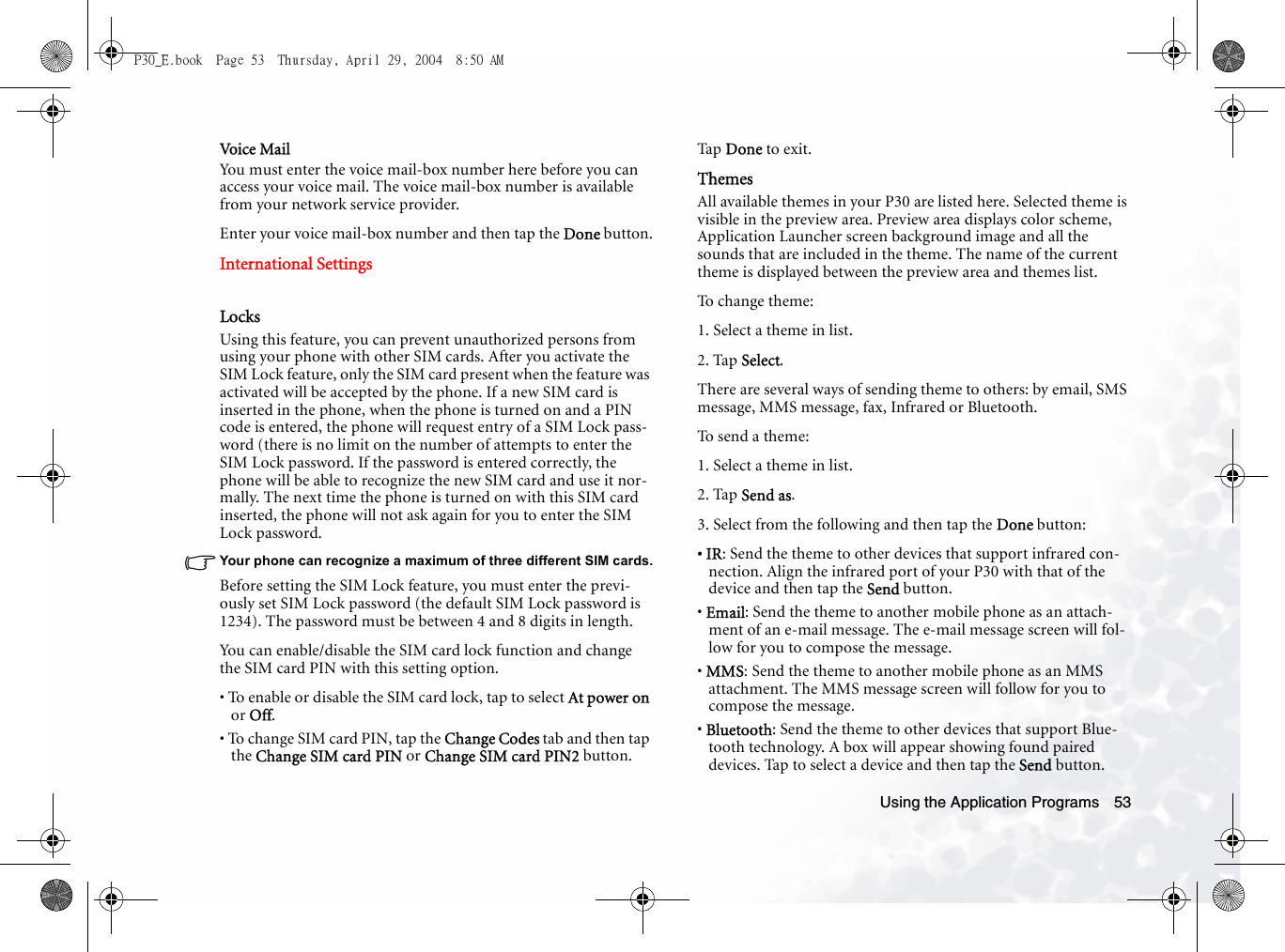 Using the Application Programs 53Voice MailYou must enter the voice mail-box number here before you can access your voice mail. The voice mail-box number is available from your network service provider.Enter your voice mail-box number and then tap the Done button.International SettingsLocksUsing this feature, you can prevent unauthorized persons from using your phone with other SIM cards. After you activate the SIM Lock feature, only the SIM card present when the feature was activated will be accepted by the phone. If a new SIM card is inserted in the phone, when the phone is turned on and a PIN code is entered, the phone will request entry of a SIM Lock pass-word (there is no limit on the number of attempts to enter the SIM Lock password. If the password is entered correctly, the phone will be able to recognize the new SIM card and use it nor-mally. The next time the phone is turned on with this SIM card inserted, the phone will not ask again for you to enter the SIM Lock password.Your phone can recognize a maximum of three different SIM cards.Before setting the SIM Lock feature, you must enter the previ-ously set SIM Lock password (the default SIM Lock password is 1234). The password must be between 4 and 8 digits in length.You can enable/disable the SIM card lock function and change the SIM card PIN with this setting option.• To enable or disable the SIM card lock, tap to select At power on or Off.• To change SIM card PIN, tap the Change Codes tab and then tap the Change SIM card PIN or Change SIM card PIN2 button.Ta p  Done to exit.ThemesAll available themes in your P30 are listed here. Selected theme is visible in the preview area. Preview area displays color scheme, Application Launcher screen background image and all the sounds that are included in the theme. The name of the current theme is displayed between the preview area and themes list.To  c h a n g e  t h e m e :1. Select a theme in list.2. Tap Select.There are several ways of sending theme to others: by email, SMS message, MMS message, fax, Infrared or Bluetooth. To send a theme:1. Select a theme in list.2. Tap Send as.3. Select from the following and then tap the Done button:• IR: Send the theme to other devices that support infrared con-nection. Align the infrared port of your P30 with that of the device and then tap the Send button.• Email: Send the theme to another mobile phone as an attach-ment of an e-mail message. The e-mail message screen will fol-low for you to compose the message.• MMS: Send the theme to another mobile phone as an MMS attachment. The MMS message screen will follow for you to compose the message.• Bluetooth: Send the theme to other devices that support Blue-tooth technology. A box will appear showing found paired devices. Tap to select a device and then tap the Send button.P30_E.book  Page 53  Thursday, April 29, 2004  8:50 AM