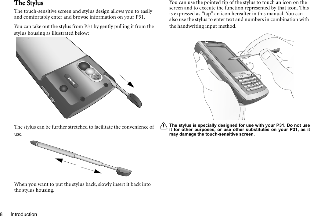 Introduction8The StylusThe StylusThe StylusThe StylusThe touch-sensitive screen and stylus design allows you to easily and comfortably enter and browse information on your P31.You can take out the stylus from P31 by gently pulling it from the stylus housing as illustrated below:The stylus can be further stretched to facilitate the convenience of use.When you want to put the stylus back, slowly insert it back into the stylus housing.You can use the pointed tip of the stylus to touch an icon on the screen and to execute the function represented by that icon. This is expressed as “tap” an icon hereafter in this manual. You can also use the stylus to enter text and numbers in combination with the handwriting input method.The stylus is specially designed for use with your P31. Do not useit for other purposes, or use other substitutes on your P31, as itmay damage the touch-sensitive screen.