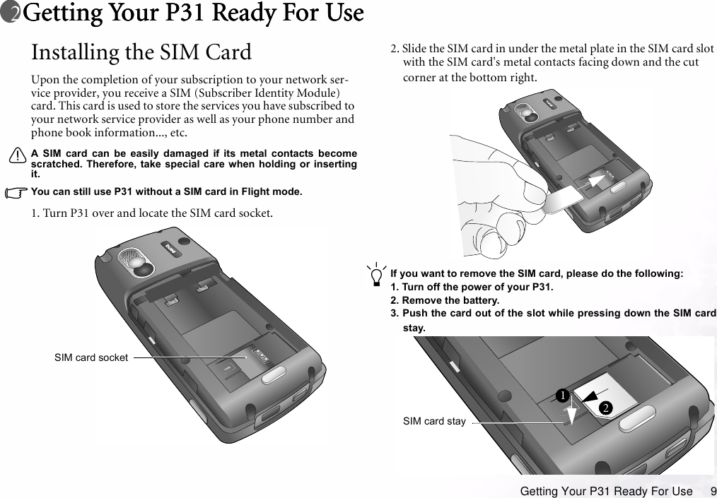 Getting Your P31 Ready For Use 9Getting Your P31 Ready For UseGetting Your P31 Ready For UseGetting Your P31 Ready For UseGetting Your P31 Ready For UseInstalling the SIM CardUpon the completion of your subscription to your network ser-vice provider, you receive a SIM (Subscriber Identity Module) card. This card is used to store the services you have subscribed to your network service provider as well as your phone number and phone book information..., etc.A SIM card can be easily damaged if its metal contacts becomescratched. Therefore, take special care when holding or insertingit.You can still use P31 without a SIM card in Flight mode.1. Turn P31 over and locate the SIM card socket.2. Slide the SIM card in under the metal plate in the SIM card slot with the SIM card&apos;s metal contacts facing down and the cut corner at the bottom right.If you want to remove the SIM card, please do the following:1. Turn off the power of your P31.2. Remove the battery.3. Push the card out of the slot while pressing down the SIM cardstay.SIM card socketSIM card stay12