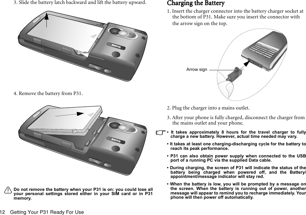 Getting Your P31 Ready For Use123. Slide the battery latch backward and lift the battery upward.4. Remove the battery from P31.Do not remove the battery when your P31 is on: you could lose allyour personal settings stored either in your SIM card or in P31memory.Charging the BatteryCharging the BatteryCharging the BatteryCharging the Battery1. Insert the charger connector into the battery charger socket at the bottom of P31. Make sure you insert the connector with the arrow sign on the top.2. Plug the charger into a mains outlet.3. After your phone is fully charged, disconnect the charger from the mains outlet and your phone.• It takes approximately 8 hours for the travel charger to fullycharge a new battery. However, actual time needed may vary.• It takes at least one charging-discharging cycle for the battery toreach its peak performance.• P31 can also obtain power supply when connected to the USBport of a running PC via the supplied Data cable.• During charging, the screen of P31 will indicate the status of thebattery being charged when powered off, and the Battery/appointment/message indicator will stay red.• When the battery is low, you will be prompted by a message onthe screen. When the battery is running out of power, anothermessage will appear to remind you to recharge immediately. Yourphone will then power off automatically.Arrow sign