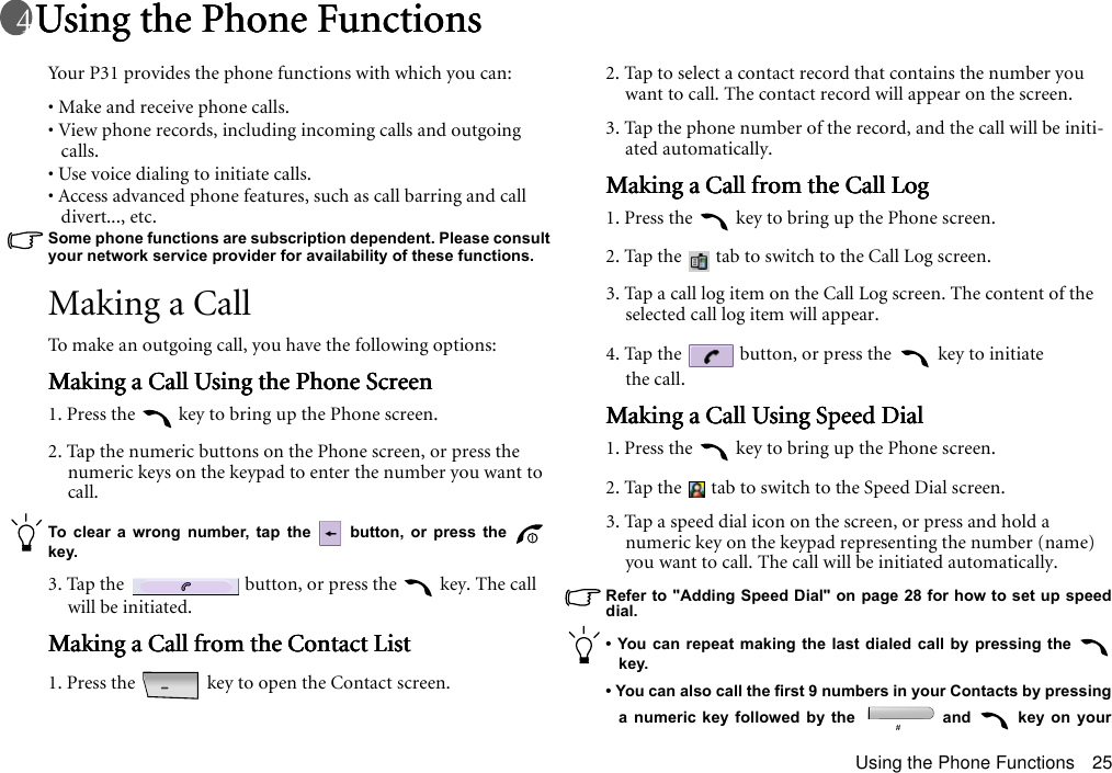 Using the Phone Functions 25Using the Phone FunctionsUsing the Phone FunctionsUsing the Phone FunctionsUsing the Phone FunctionsYour P31 provides the phone functions with which you can:• Make and receive phone calls.• View phone records, including incoming calls and outgoing calls.• Use voice dialing to initiate calls.• Access advanced phone features, such as call barring and call divert..., etc.Some phone functions are subscription dependent. Please consult your network service provider for availability of these functions. Making a CallTo make an outgoing call, you have the following options:Making a Call Using the Phone ScreenMaking a Call Using the Phone ScreenMaking a Call Using the Phone ScreenMaking a Call Using the Phone Screen1. Press the   key to bring up the Phone screen.2. Tap the numeric buttons on the Phone screen, or press the numeric keys on the keypad to enter the number you want to call.To clear a wrong number, tap the   button, or press the key.3. Tap the   button, or press the   key. The call will be initiated.Making a Call from the Contact ListMaking a Call from the Contact ListMaking a Call from the Contact ListMaking a Call from the Contact List1. Press the   key to open the Contact screen.2. Tap to select a contact record that contains the number you want to call. The contact record will appear on the screen.3. Tap the phone number of the record, and the call will be initi-ated automatically.Making a Call from the Call LogMaking a Call from the Call LogMaking a Call from the Call LogMaking a Call from the Call Log1. Press the   key to bring up the Phone screen.2. Tap the   tab to switch to the Call Log screen.3. Tap a call log item on the Call Log screen. The content of the selected call log item will appear.4. Tap the   button, or press the   key to initiate the call.Making a Call Using Speed DialMaking a Call Using Speed DialMaking a Call Using Speed DialMaking a Call Using Speed Dial1. Press the   key to bring up the Phone screen.2. Tap the   tab to switch to the Speed Dial screen.3. Tap a speed dial icon on the screen, or press and hold a numeric key on the keypad representing the number (name) you want to call. The call will be initiated automatically.Refer to &quot;Adding Speed Dial&quot; on page 28 for how to set up speeddial.• You can repeat making the last dialed call by pressing the key.• You can also call the first 9 numbers in your Contacts by pressinga numeric key followed by the   and   key on your