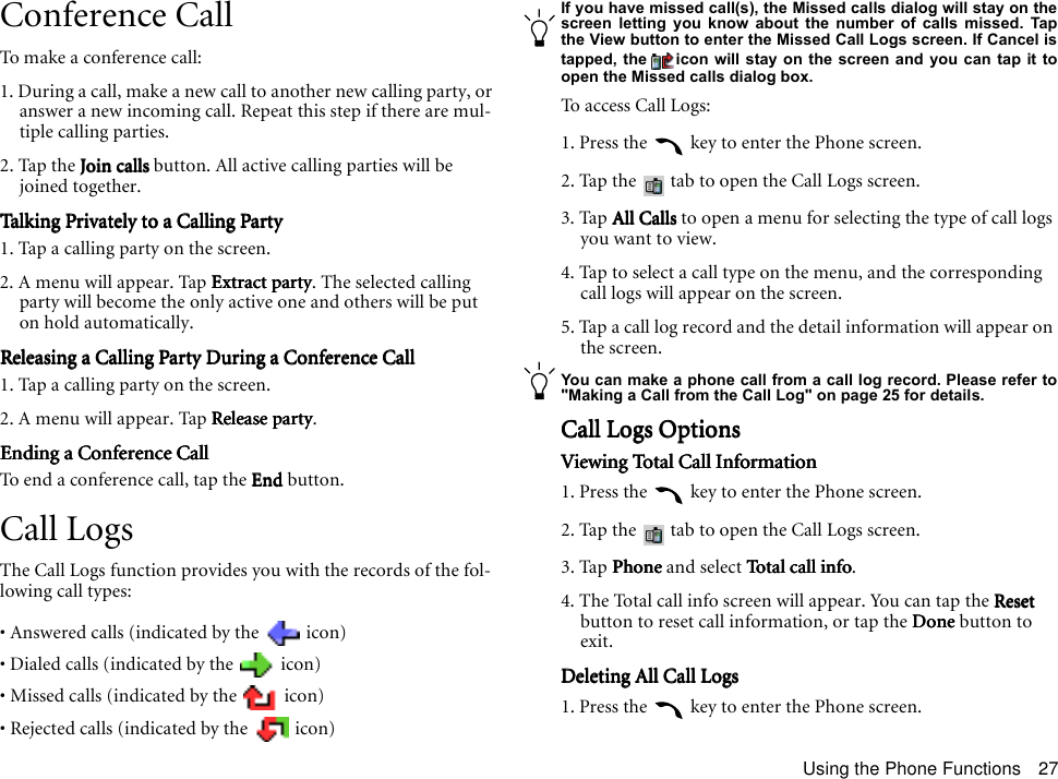 Using the Phone Functions 27Conference CallTo make a conference call:1. During a call, make a new call to another new calling party, or answer a new incoming call. Repeat this step if there are mul-tiple calling parties.2. Tap the Join callsJoin callsJoin callsJoin calls button. All active calling parties will be joined together.Talking Privately to a Calling PartyTalking Privately to a Calling PartyTalking Privately to a Calling PartyTalking Privately to a Calling Party1. Tap a calling party on the screen.2. A menu will appear. Tap Extract partyExtract partyExtract partyExtract party. The selected calling party will become the only active one and others will be put on hold automatically.Releasing a Calling Party During a Conference CallReleasing a Calling Party During a Conference CallReleasing a Calling Party During a Conference CallReleasing a Calling Party During a Conference Call1. Tap a calling party on the screen.2. A menu will appear. Tap Release partyRelease partyRelease partyRelease party.Ending a Conference CallEnding a Conference CallEnding a Conference CallEnding a Conference CallTo end a conference call, tap the EndEndEndEnd button.Call LogsThe Call Logs function provides you with the records of the fol-lowing call types:• Answered calls (indicated by the   icon)• Dialed calls (indicated by the   icon)• Missed calls (indicated by the   icon)• Rejected calls (indicated by the   icon)If you have missed call(s), the Missed calls dialog will stay on thescreen letting you know about the number of calls missed. Tapthe View button to enter the Missed Call Logs screen. If Cancel istapped, the icon will stay on the screen and you can tap it toopen the Missed calls dialog box.To access Call Logs:1. Press the   key to enter the Phone screen.2. Tap the   tab to open the Call Logs screen.3. Tap All CallsAll CallsAll CallsAll Calls to open a menu for selecting the type of call logs you want to view.4. Tap to select a call type on the menu, and the corresponding call logs will appear on the screen.5. Tap a call log record and the detail information will appear on the screen.You can make a phone call from a call log record. Please refer to&quot;Making a Call from the Call Log&quot; on page 25 for details.Call Logs OptionsCall Logs OptionsCall Logs OptionsCall Logs OptionsViewing Total Call InformationViewing Total Call InformationViewing Total Call InformationViewing Total Call Information1. Press the   key to enter the Phone screen.2. Tap the   tab to open the Call Logs screen.3. Tap Phone Phone Phone Phone and select Total call info Total call info Total call info Total call info.4. The Total call info screen will appear. You can tap the ResetResetResetReset button to reset call information, or tap the DoneDoneDoneDone button to exit.Deleting All Call LogsDeleting All Call LogsDeleting All Call LogsDeleting All Call Logs1. Press the   key to enter the Phone screen.