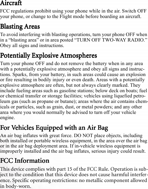AircraftAircraftAircraftAircraftFCC regulations prohibit using your phone while in the air. Switch OFF your phone, or change to the Flight mode before boarding an aircraft.Blasting AreasBlasting AreasBlasting AreasBlasting AreasTo avoid interfering with blasting operations, turn your phone OFF when in a “blasting area” or in area posted “TURN OFF TWO-WAY RADIO.” Obey all signs and instructions.Potentially Explosive AtmospheresPotentially Explosive AtmospheresPotentially Explosive AtmospheresPotentially Explosive AtmospheresTurn your phone OFF and do not remove the battery when in any area with a potentially explosive atmosphere and obey all signs and instruc-tions. Sparks, from your battery, in such areas could cause an explosion or fire resulting in bodily injury or even death. Areas with a potentially explosive atmosphere are often, but not always clearly marked. They include fueling areas such as gasoline stations; below deck on boats; fuel or chemical transfer or storage facilities; vehicles using liquefied petro-leum gas (such as propane or butane); areas where the air contains chem-icals or particles, such as grain, dust, or metal powders; and any other area where you would normally be advised to turn off your vehicle engine.For Vehicles Equipped with an Air BagFor Vehicles Equipped with an Air BagFor Vehicles Equipped with an Air BagFor Vehicles Equipped with an Air BagAn air bag inflates with great force. DO NOT place objects, including both installed or portable wireless equipment, in the area over the air bag or in the air bag deployment area. If in-vehicle wireless equipment is improperly installed and the air bag inflates, serious injury could result.FCC InformationFCC InformationFCC InformationFCC InformationThis device complies with part 15 of the FCC Rule. Operation is sub-ject to the condition that this device does not cause harmful interfer-ence. Specific operating restrictions: no metallic component allowed in body-worn.